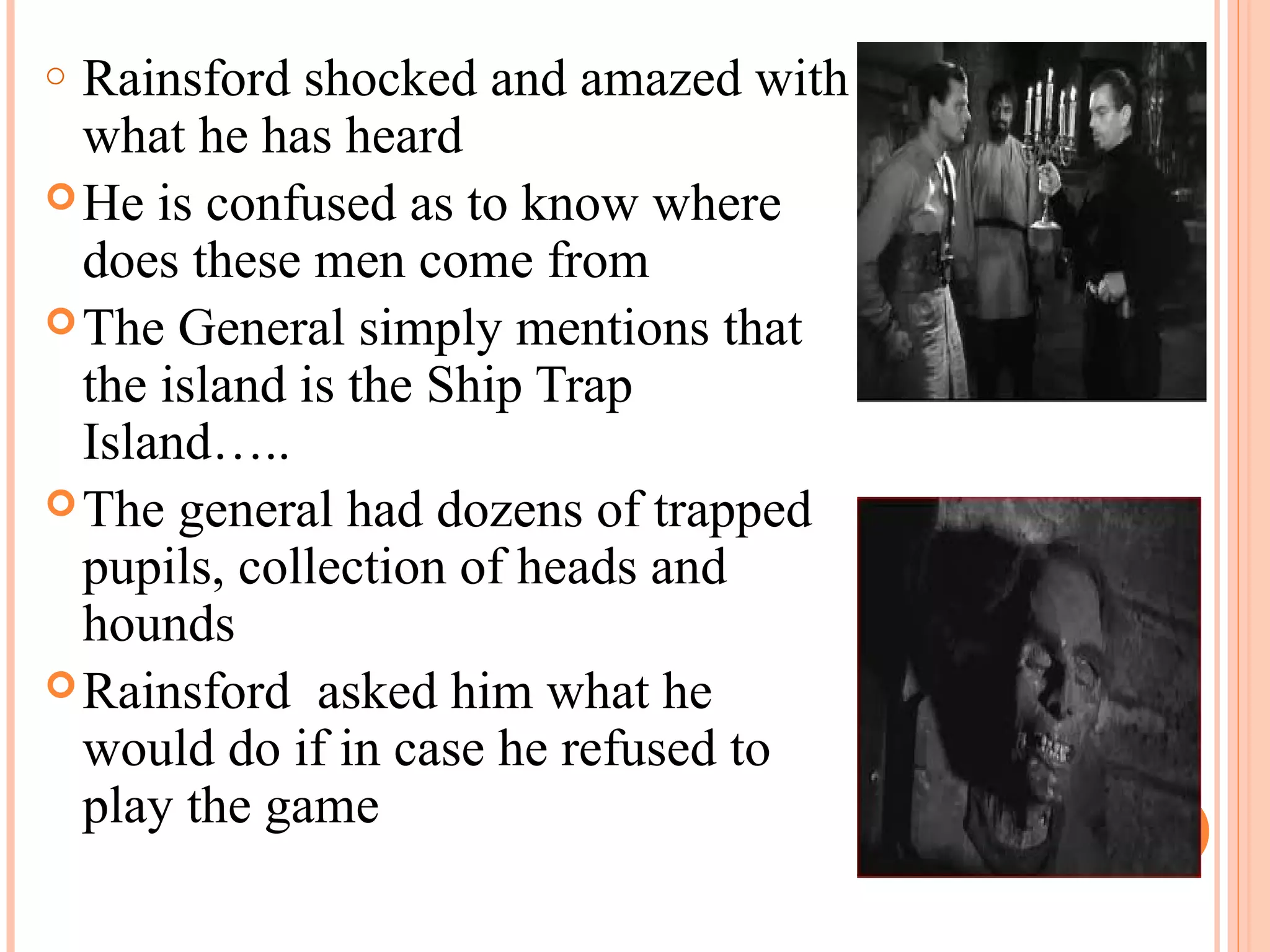 o Rainsford shocked and amazed with
what he has heard
He is confused as to know where
does these men come from
The General simply mentions that
the island is the Ship Trap
Island…..
The general had dozens of trapped
pupils, collection of heads and
hounds
Rainsford asked him what he
would do if in case he refused to
play the game
 