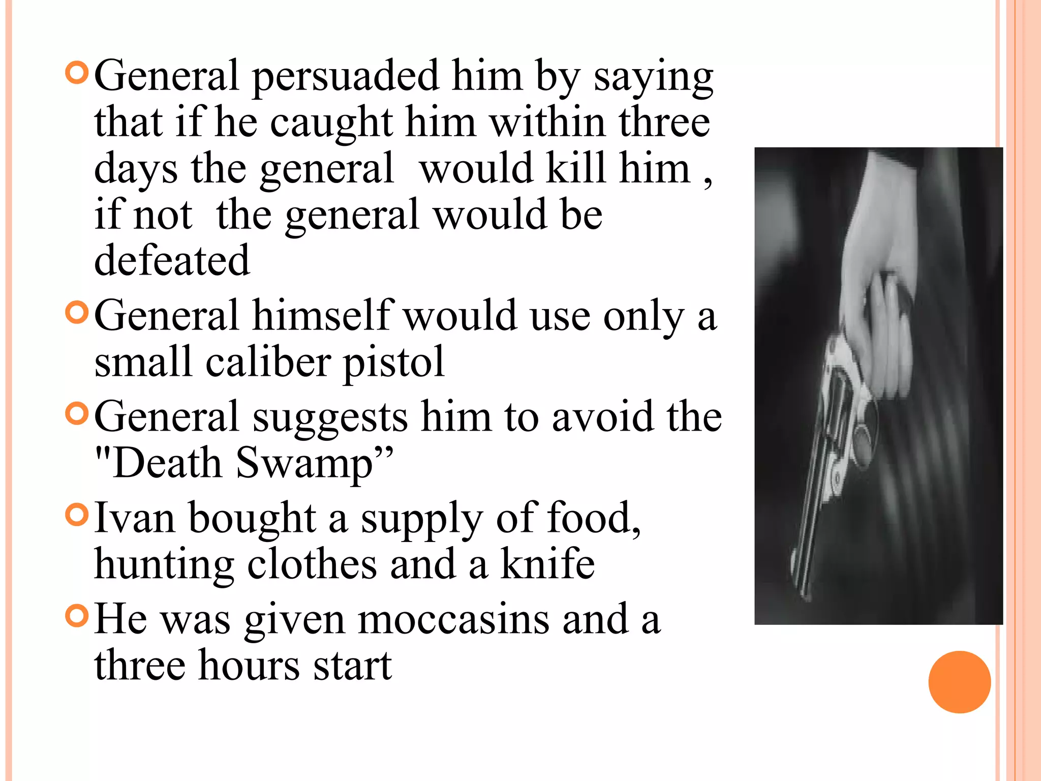 General persuaded him by saying
that if he caught him within three
days the general would kill him ,
if not the general would be
defeated
General himself would use only a
small caliber pistol
General suggests him to avoid the
"Death Swamp”
Ivan bought a supply of food,
hunting clothes and a knife
He was given moccasins and a
three hours start
 