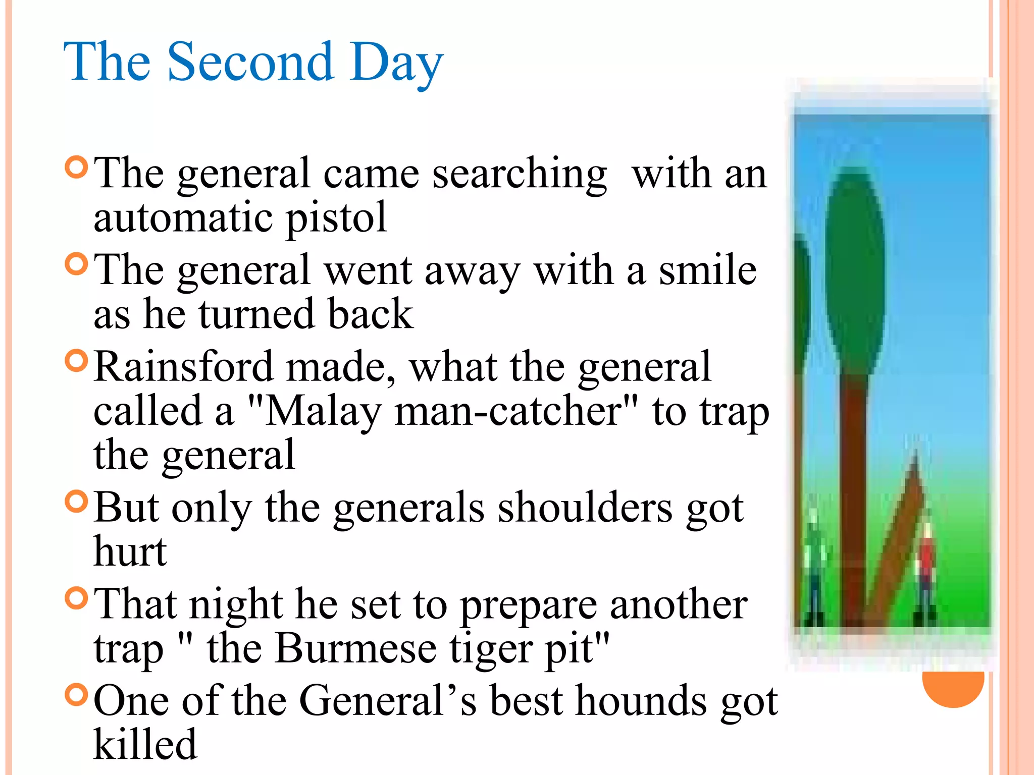The Second Day
The general came searching with an
automatic pistol
The general went away with a smile
as he turned back
Rainsford made, what the general
called a "Malay man-catcher" to trap
the general
But only the generals shoulders got
hurt
That night he set to prepare another
trap " the Burmese tiger pit"
One of the General’s best hounds got
killed
 
