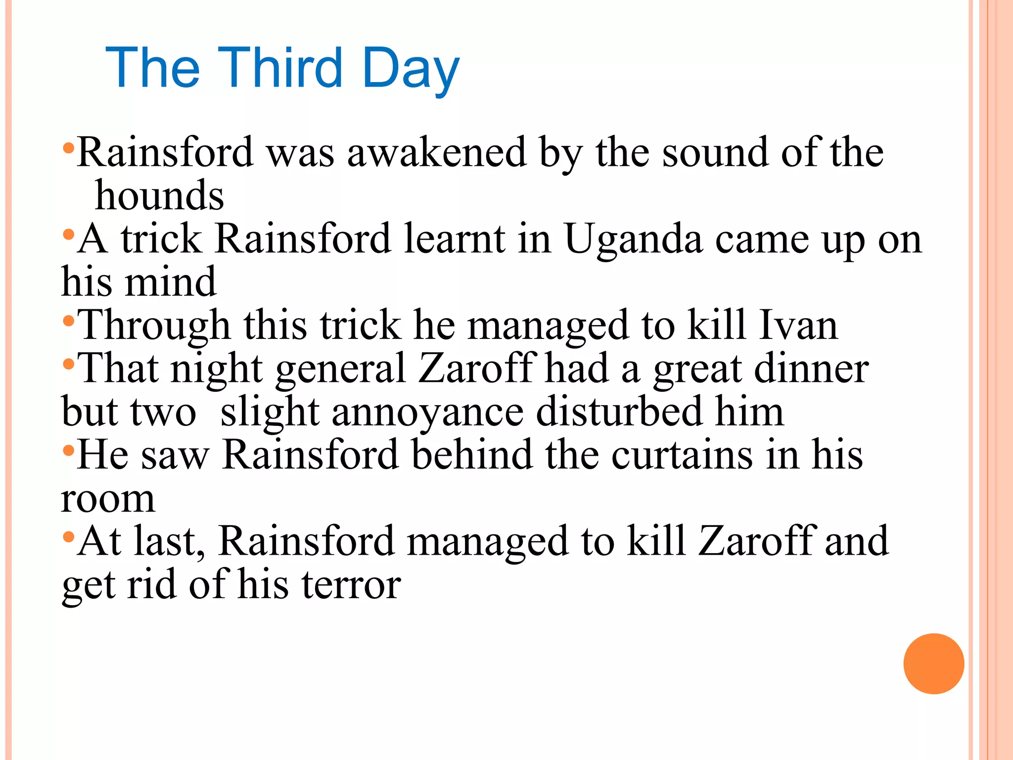 The Third Day
•Rainsford was awakened by the sound of the
hounds
•A trick Rainsford learnt in Uganda came up on
his mind
•Through this trick he managed to kill Ivan
•That night general Zaroff had a great dinner
but two slight annoyance disturbed him
•He saw Rainsford behind the curtains in his
room
•At last, Rainsford managed to kill Zaroff and
get rid of his terror
 