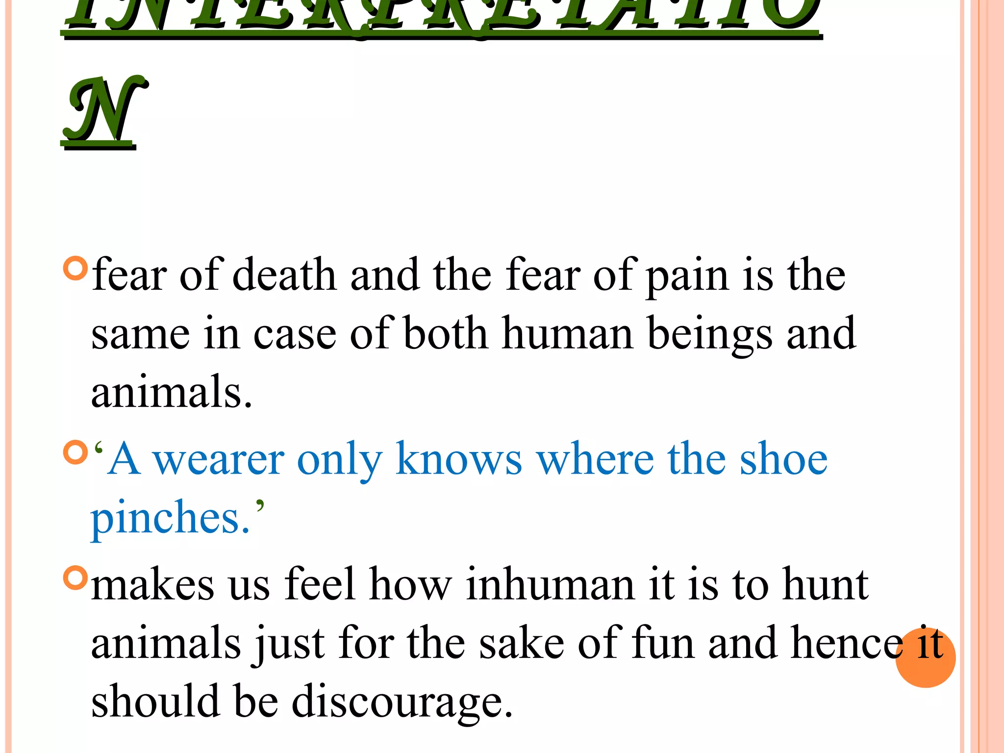 INTERPRETATIOINTERPRETATIO
NN
fear of death and the fear of pain is the
same in case of both human beings and
animals.
‘A wearer only knows where the shoe
pinches.’
makes us feel how inhuman it is to hunt
animals just for the sake of fun and hence it
should be discourage.
 