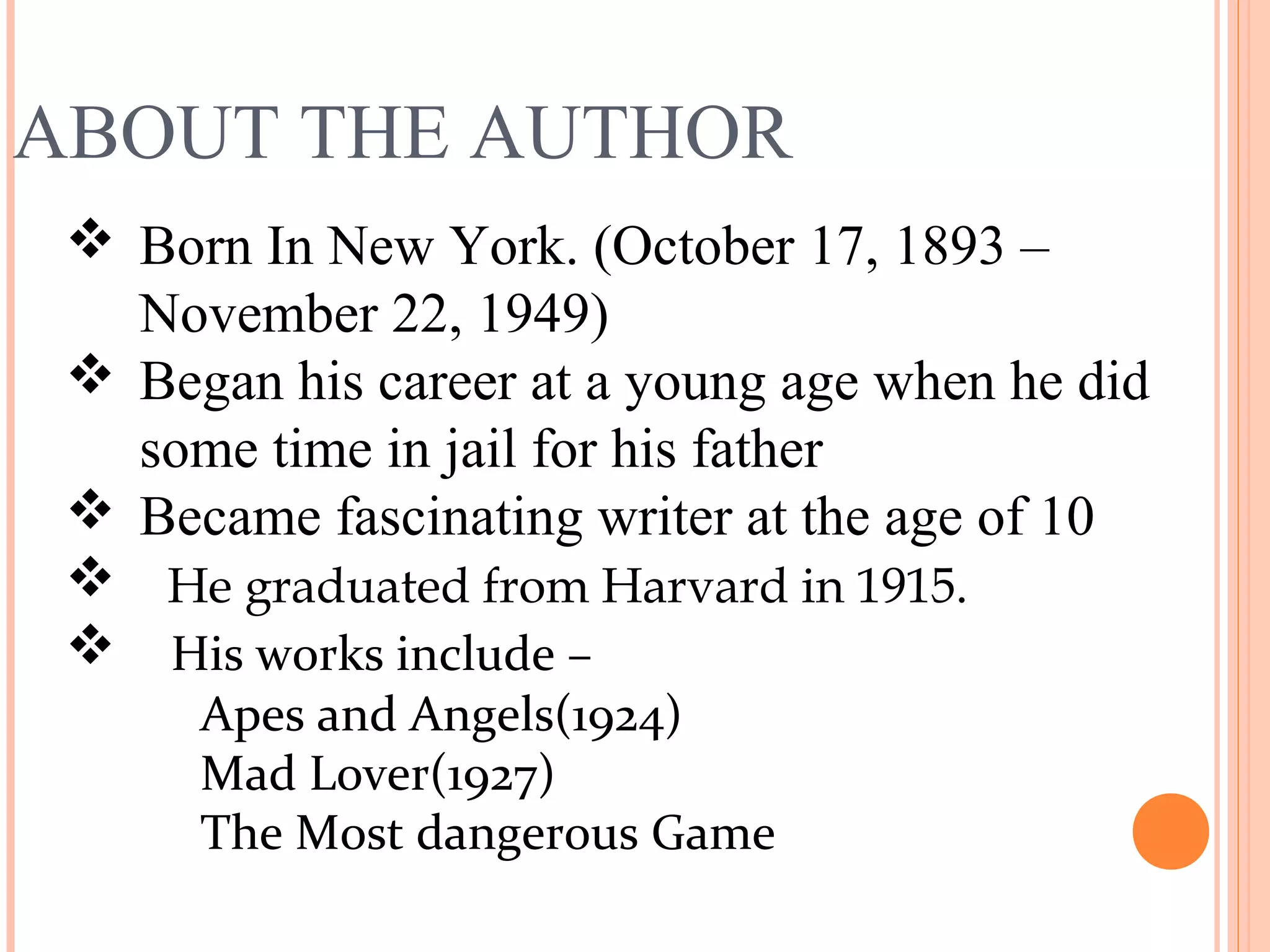 ABOUT THE AUTHOR
 Born In New York. (October 17, 1893 –
November 22, 1949)
 Began his career at a young age when he did
some time in jail for his father
 Became fascinating writer at the age of 10
 He graduated from Harvard in 1915.
 His works include –
Apes and Angels(1924)
Mad Lover(1927)
The Most dangerous Game
 
