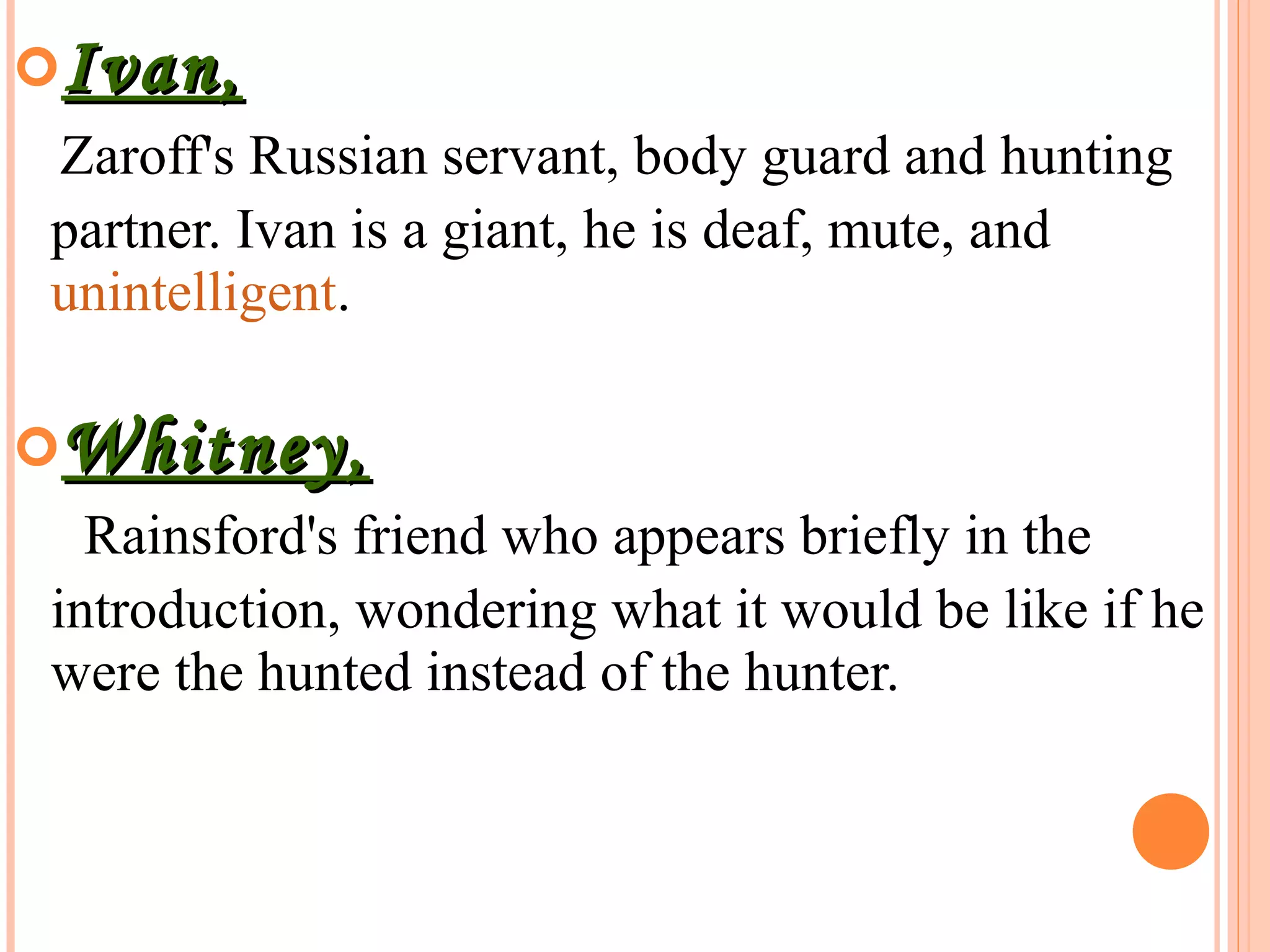 Ivan,Ivan,
Zaroff's Russian servant, body guard and hunting
partner. Ivan is a giant, he is deaf, mute, and
unintelligent.
Whitney,Whitney,
Rainsford's friend who appears briefly in the
introduction, wondering what it would be like if he
were the hunted instead of the hunter.
 