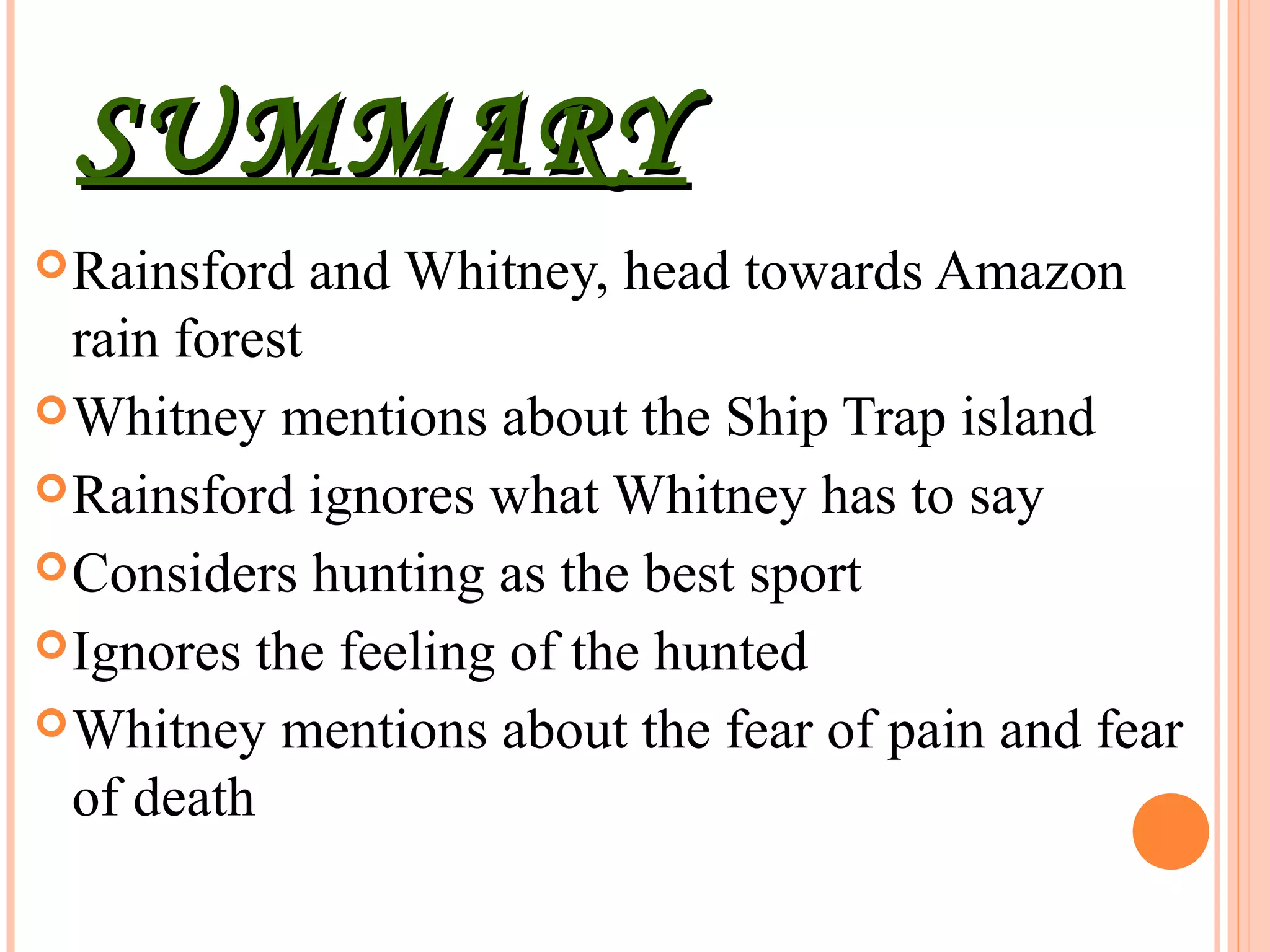 SUMMARYSUMMARY
Rainsford and Whitney, head towards Amazon
rain forest
Whitney mentions about the Ship Trap island
Rainsford ignores what Whitney has to say
Considers hunting as the best sport
Ignores the feeling of the hunted
Whitney mentions about the fear of pain and fear
of death
 