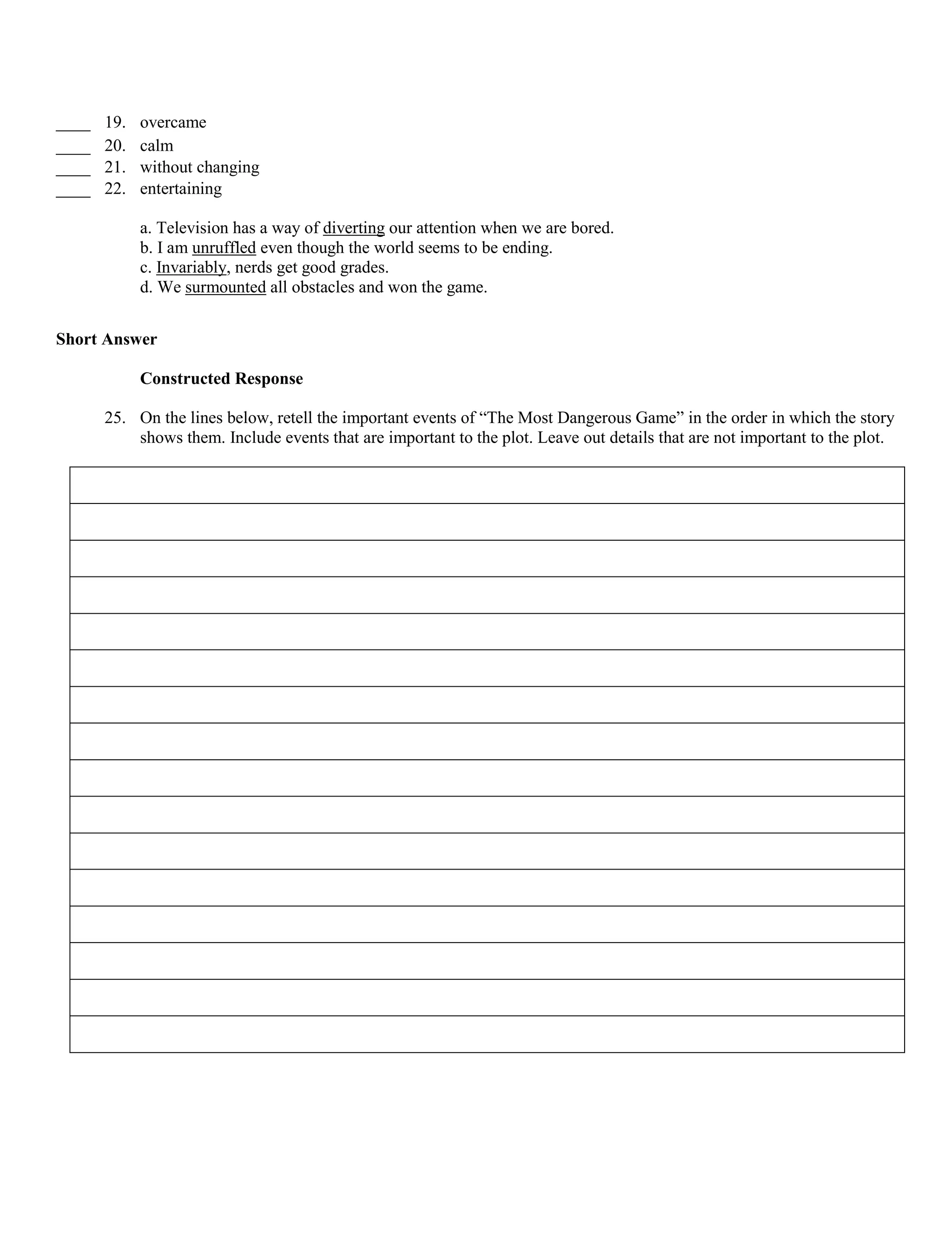 ____   19.   overcame
____   20.   calm
____   21.   without changing
____   22.   entertaining

             a. Television has a way of diverting our attention when we are bored.
             b. I am unruffled even though the world seems to be ending.
             c. Invariably, nerds get good grades.
             d. We surmounted all obstacles and won the game.


Short Answer

             Constructed Response

       25. On the lines below, retell the important events of “The Most Dangerous Game” in the order in which the story
           shows them. Include events that are important to the plot. Leave out details that are not important to the plot.
 