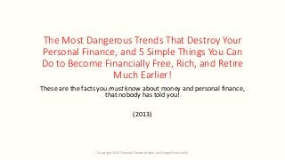 The Most Dangerous Trends That Destroy Your
Personal Finance, and 5 Simple Things You Can
Do to Become Financially Free, Rich, and Retire
Much Earlier!
These are the facts you must know about money and personal finance,
that nobody has told you!
(2013)
Copyright 2013 Financial Freedom Now Ltd (Happy Financially)
 