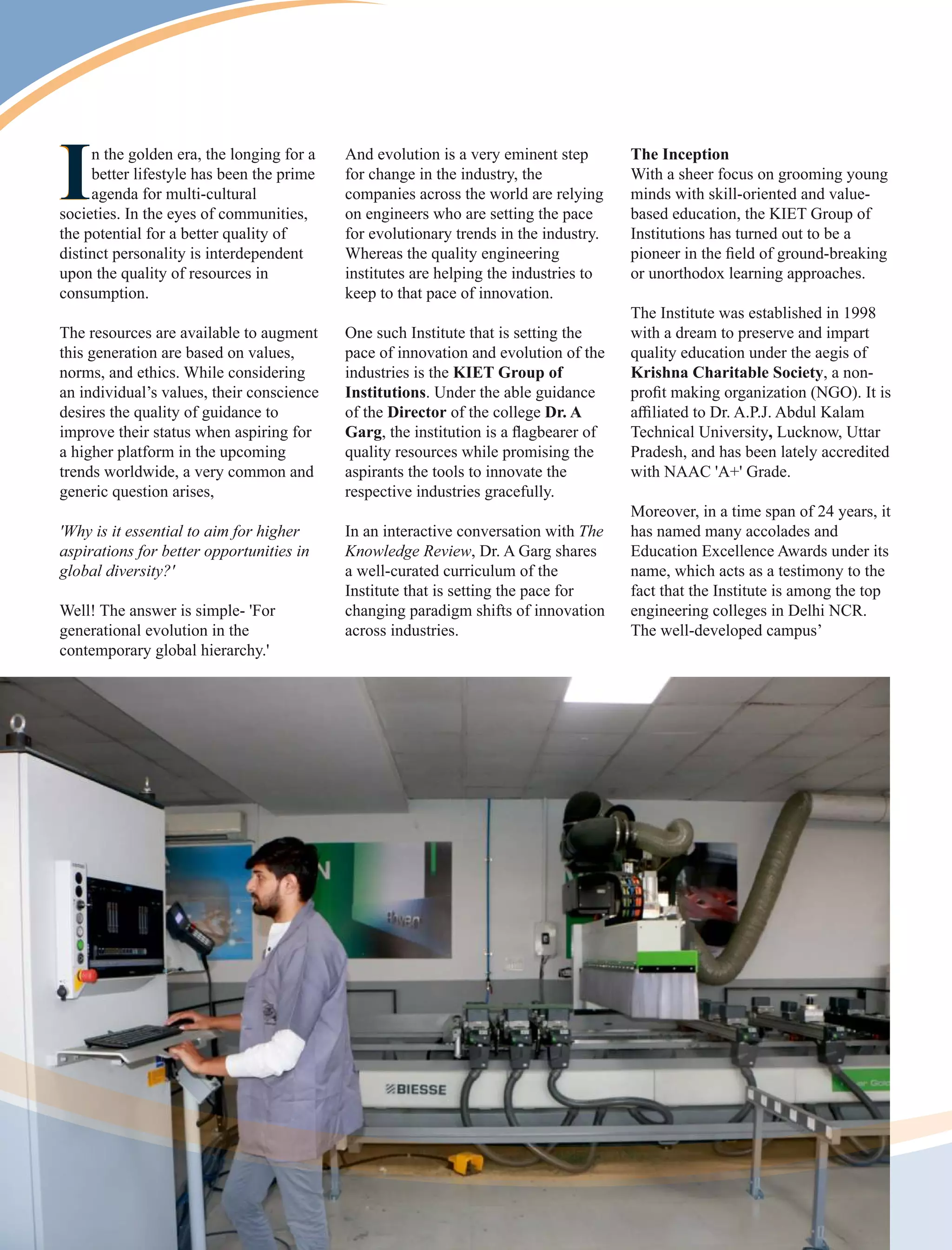 I
In the golden era, the longing for a
better lifestyle has been the prime
agenda for multi-cultural
societies. In the eyes of communities,
the potential for a better quality of
distinct personality is interdependent
upon the quality of resources in
consumption.
The resources are available to augment
this generation are based on values,
norms, and ethics. While considering
an individual’s values, their conscience
desires the quality of guidance to
improve their status when aspiring for
a higher platform in the upcoming
trends worldwide, a very common and
generic question arises,
'Why is it essential to aim for higher
aspirations for better opportunities in
global diversity?'
Well! The answer is simple- 'For
generational evolution in the
contemporary global hierarchy.'
The Inception
With a sheer focus on grooming young
minds with skill-oriented and value-
based education, the KIET Group of
Institutions has turned out to be a
pioneer in the ﬁeld of ground-breaking
or unorthodox learning approaches.
The Institute was established in 1998
with a dream to preserve and impart
quality education under the aegis of
Krishna Charitable Society, a non-
proﬁt making organization (NGO). It is
aﬃliated to Dr. A.P.J. Abdul Kalam
Technical University, Lucknow, Uttar
Pradesh, and has been lately accredited
with NAAC 'A+' Grade.
Moreover, in a time span of 24 years, it
has named many accolades and
Education Excellence Awards under its
name, which acts as a testimony to the
fact that the Institute is among the top
engineering colleges in Delhi NCR.
The well-developed campus’
And evolution is a very eminent step
for change in the industry, the
companies across the world are relying
on engineers who are setting the pace
for evolutionary trends in the industry.
Whereas the quality engineering
institutes are helping the industries to
keep to that pace of innovation.
One such Institute that is setting the
pace of innovation and evolution of the
industries is the KIET Group of
Institutions. Under the able guidance
of the Director of the college Dr. A
Garg, the institution is a ﬂagbearer of
quality resources while promising the
aspirants the tools to innovate the
respective industries gracefully.
In an interactive conversation with The
Knowledge Review, Dr. A Garg shares
a well-curated curriculum of the
Institute that is setting the pace for
changing paradigm shifts of innovation
across industries.
 