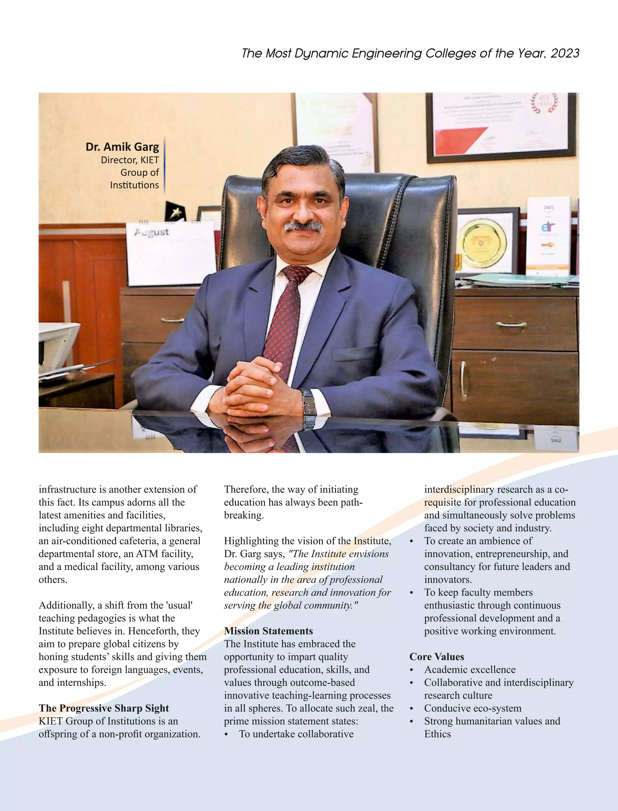 Dr. Amik Garg
Director, KIET
Group of
Ins tu ons
infrastructure is another extension of
this fact. Its campus adorns all the
latest amenities and facilities,
including eight departmental libraries,
an air-conditioned cafeteria, a general
departmental store, an ATM facility,
and a medical facility, among various
others.
Additionally, a shift from the 'usual'
teaching pedagogies is what the
Institute believes in. Henceforth, they
aim to prepare global citizens by
honing students’ skills and giving them
exposure to foreign languages, events,
and internships.
The Progressive Sharp Sight
KIET Group of Institutions is an
oﬀspring of a non-proﬁt organization.
interdisciplinary research as a co-
requisite for professional education
and simultaneously solve problems
faced by society and industry.
Ÿ To create an ambience of
innovation, entrepreneurship, and
consultancy for future leaders and
innovators.
Ÿ To keep faculty members
enthusiastic through continuous
professional development and a
positive working environment.
Core Values
Ÿ Academic excellence
Ÿ Collaborative and interdisciplinary
research culture
Ÿ Conducive eco-system
Ÿ Strong humanitarian values and
Ethics
Therefore, the way of initiating
education has always been path-
breaking.
Highlighting the vision of the Institute,
Dr. Garg says, "The Institute envisions
becoming a leading institution
nationally in the area of professional
education, research and innovation for
serving the global community."
Mission Statements
The Institute has embraced the
opportunity to impart quality
professional education, skills, and
values through outcome-based
innovative teaching-learning processes
in all spheres. To allocate such zeal, the
prime mission statement states:
Ÿ To undertake collaborative
 