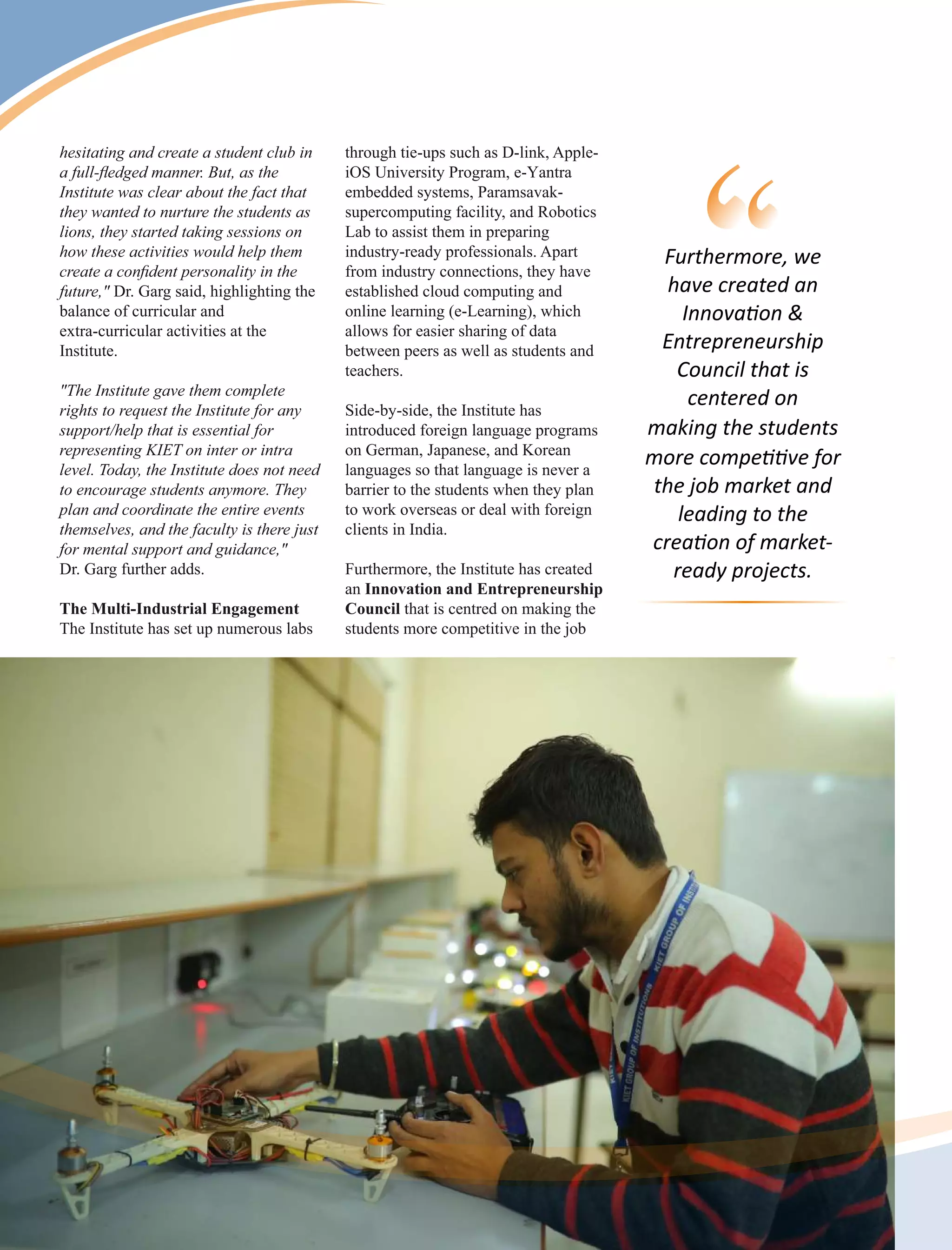hesitating and create a student club in
a full-ﬂedged manner. But, as the
Institute was clear about the fact that
they wanted to nurture the students as
lions, they started taking sessions on
how these activities would help them
create a conﬁdent personality in the
future," Dr. Garg said, highlighting the
balance of curricular and
extra-curricular activities at the
Institute.
"The Institute gave them complete
rights to request the Institute for any
support/help that is essential for
representing KIET on inter or intra
level. Today, the Institute does not need
to encourage students anymore. They
plan and coordinate the entire events
themselves, and the faculty is there just
for mental support and guidance,"
Dr. Garg further adds.
The Multi-Industrial Engagement
The Institute has set up numerous labs
through tie-ups such as D-link, Apple-
iOS University Program, e-Yantra
embedded systems, Paramsavak-
supercomputing facility, and Robotics
Lab to assist them in preparing
industry-ready professionals. Apart
from industry connections, they have
established cloud computing and
online learning (e-Learning), which
allows for easier sharing of data
between peers as well as students and
teachers.
Side-by-side, the Institute has
introduced foreign language programs
on German, Japanese, and Korean
languages so that language is never a
barrier to the students when they plan
to work overseas or deal with foreign
clients in India.
Furthermore, the Institute has created
an Innovation and Entrepreneurship
Council that is centred on making the
students more competitive in the job
Furthermore, we
have created an
Innova on &
Entrepreneurship
Council that is
centered on
making the students
more compe ve for
the job market and
leading to the
crea on of market-
ready projects.
 