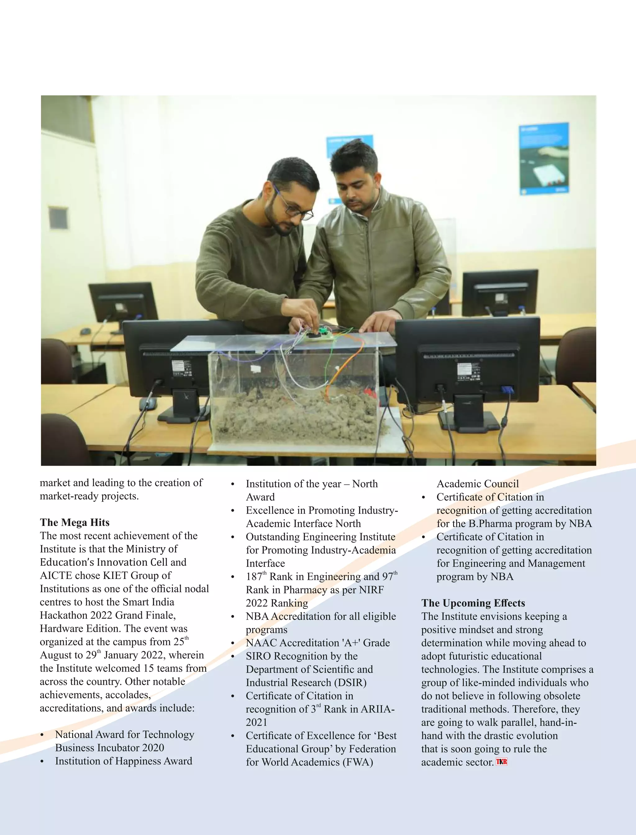 market and leading to the creation of
market-ready projects.
The Mega Hits
The most recent achievement of the
Institute is that the Ministry of
Education’s Innovation Cell and
AICTE chose KIET Group of
Institutions as one of the oﬃcial nodal
centres to host the Smart India
Hackathon 2022 Grand Finale,
Hardware Edition. The event was
th
organized at the campus from 25
th
August to 29 January 2022, wherein
the Institute welcomed 15 teams from
across the country. Other notable
achievements, accolades,
accreditations, and awards include:
Ÿ National Award for Technology
Business Incubator 2020
Ÿ Institution of Happiness Award
Ÿ Institution of the year – North
Award
Ÿ Excellence in Promoting Industry-
Academic Interface North
Ÿ Outstanding Engineering Institute
for Promoting Industry-Academia
Interface
th th
Ÿ 187 Rank in Engineering and 97
Rank in Pharmacy as per NIRF
2022 Ranking
Ÿ NBAAccreditation for all eligible
programs
Ÿ NAAC Accreditation 'A+' Grade
Ÿ SIRO Recognition by the
Department of Scientiﬁc and
Industrial Research (DSIR)
Ÿ Certiﬁcate of Citation in
rd
recognition of 3 Rank in ARIIA-
2021
Ÿ Certiﬁcate of Excellence for ‘Best
Educational Group’ by Federation
for World Academics (FWA)
Academic Council
Ÿ Certiﬁcate of Citation in
recognition of getting accreditation
for the B.Pharma program by NBA
Ÿ Certiﬁcate of Citation in
recognition of getting accreditation
for Engineering and Management
program by NBA
The Upcoming Eﬀects
The Institute envisions keeping a
positive mindset and strong
determination while moving ahead to
adopt futuristic educational
technologies. The Institute comprises a
group of like-minded individuals who
do not believe in following obsolete
traditional methods. Therefore, they
are going to walk parallel, hand-in-
hand with the drastic evolution
that is soon going to rule the
academic sector.
 