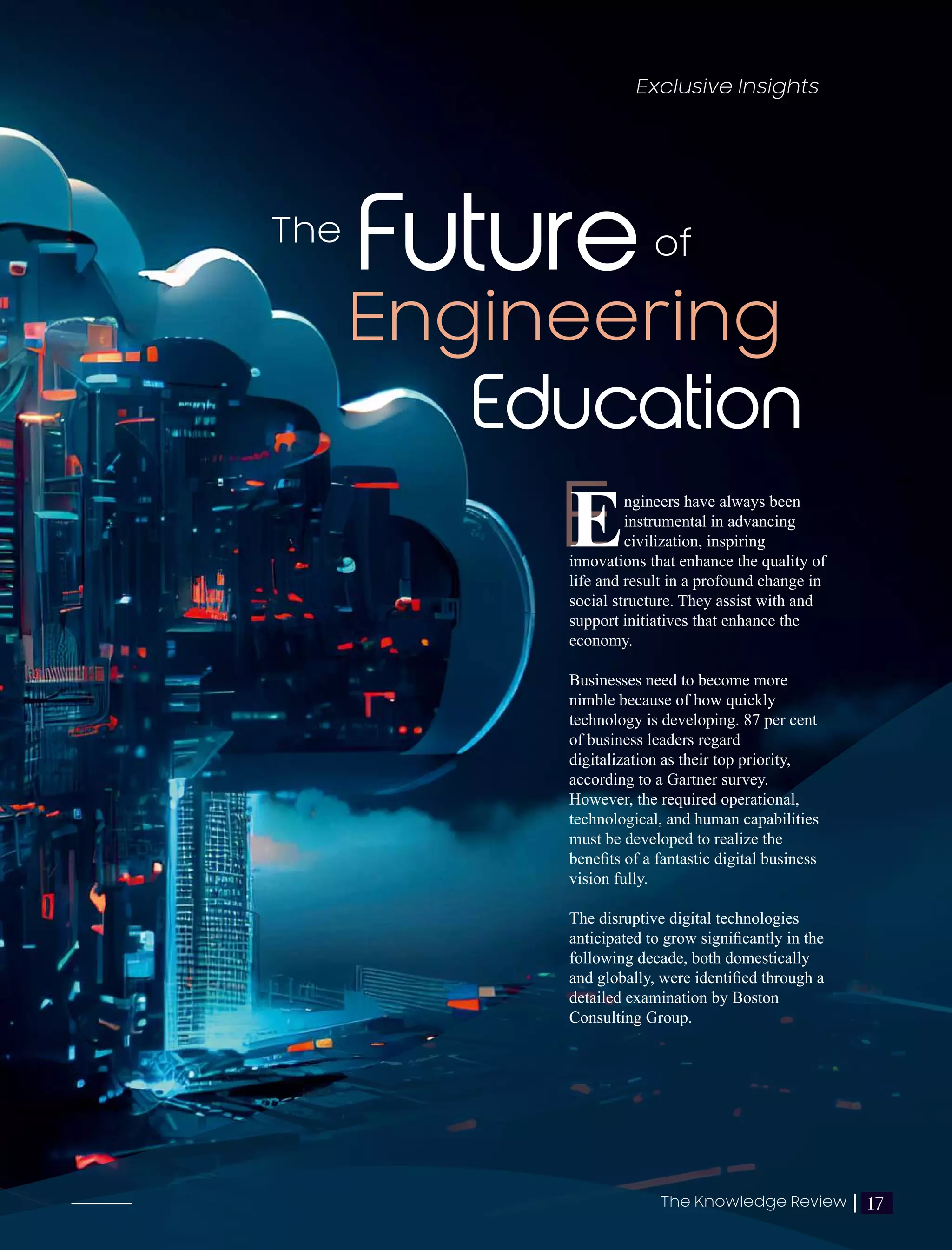 E
Future
Education
Engineering
Exclusive Insights
The Knowledge Review | 17
The of
ngineers have always been
Einstrumental in advancing
civilization, inspiring
innovations that enhance the quality of
life and result in a profound change in
social structure. They assist with and
support initiatives that enhance the
economy.
Businesses need to become more
nimble because of how quickly
technology is developing. 87 per cent
of business leaders regard
digitalization as their top priority,
according to a Gartner survey.
However, the required operational,
technological, and human capabilities
must be developed to realize the
beneﬁts of a fantastic digital business
vision fully.
The disruptive digital technologies
anticipated to grow signiﬁcantly in the
following decade, both domestically
and globally, were identiﬁed through a
detailed examination by Boston
Consulting Group.
 