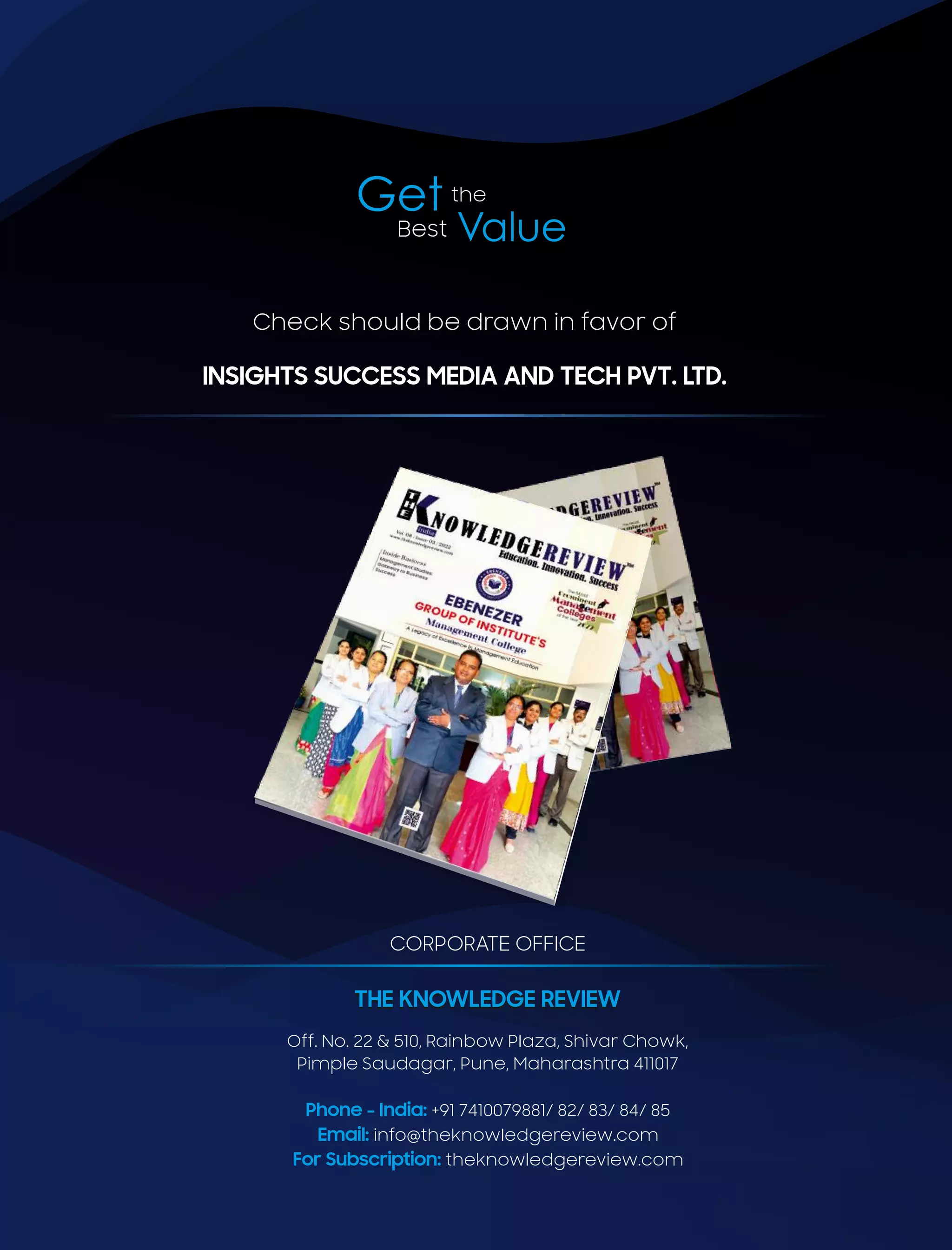 Get the
Value
Best
CORPORATE OFFICE
Off. No. 22 & 510, Rainbow Plaza, Shivar Chowk,
Pimple Saudagar, Pune, Maharashtra 411017
Phone - India: +91 7410079881/ 82/ 83/ 84/ 85
Email: info@theknowledgereview.com
For Subscription: theknowledgereview.com
Check should be drawn in favor of
INSIGHTS SUCCESS MEDIA AND TECH PVT. LTD.
THE KNOWLEDGE REVIEW
THE KNOWLEDGE REVIEW
 