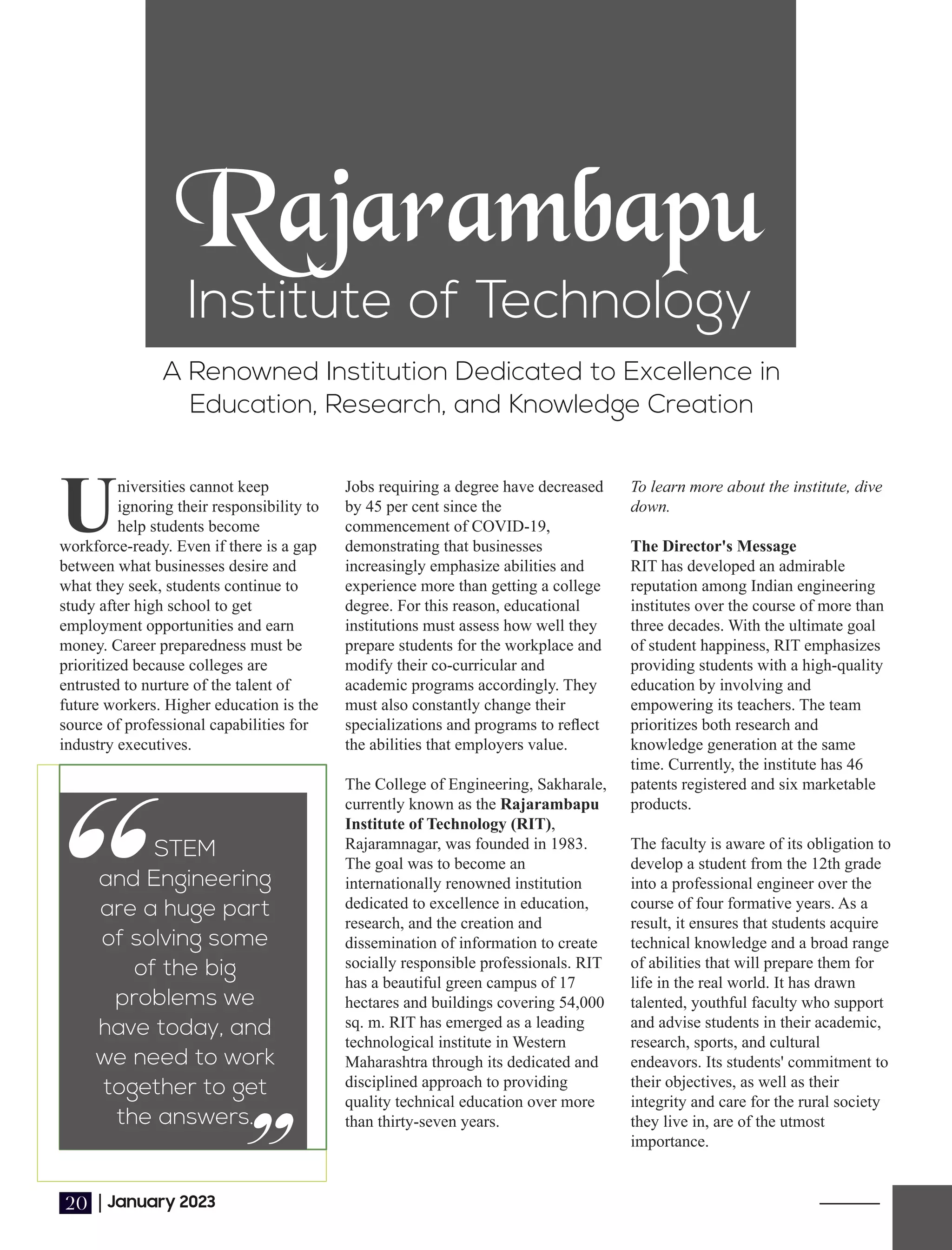 Rajarambapu
Institute of Technology
A Renowned Institution Dedicated to Excellence in
Education, Research, and Knowledge Creation
Universities cannot keep
ignoring their responsibility to
help students become
workforce-ready. Even if there is a gap
between what businesses desire and
what they seek, students continue to
study after high school to get
employment opportunities and earn
money. Career preparedness must be
prioritized because colleges are
entrusted to nurture of the talent of
future workers. Higher education is the
source of professional capabilities for
industry executives.
To learn more about the institute, dive
down.
The Director's Message
RIT has developed an admirable
reputation among Indian engineering
institutes over the course of more than
three decades. With the ultimate goal
of student happiness, RIT emphasizes
providing students with a high-quality
education by involving and
empowering its teachers. The team
prioritizes both research and
knowledge generation at the same
time. Currently, the institute has 46
patents registered and six marketable
products.
The faculty is aware of its obligation to
develop a student from the 12th grade
into a professional engineer over the
course of four formative years. As a
result, it ensures that students acquire
technical knowledge and a broad range
of abilities that will prepare them for
life in the real world. It has drawn
talented, youthful faculty who support
and advise students in their academic,
research, sports, and cultural
endeavors. Its students' commitment to
their objectives, as well as their
integrity and care for the rural society
they live in, are of the utmost
importance.
Jobs requiring a degree have decreased
by 45 per cent since the
commencement of COVID-19,
demonstrating that businesses
increasingly emphasize abilities and
experience more than getting a college
degree. For this reason, educational
institutions must assess how well they
prepare students for the workplace and
modify their co-curricular and
academic programs accordingly. They
must also constantly change their
specializations and programs to reﬂect
the abilities that employers value.
The College of Engineering, Sakharale,
currently known as the Rajarambapu
Institute of Technology (RIT),
Rajaramnagar, was founded in 1983.
The goal was to become an
internationally renowned institution
dedicated to excellence in education,
research, and the creation and
dissemination of information to create
socially responsible professionals. RIT
has a beautiful green campus of 17
hectares and buildings covering 54,000
sq. m. RIT has emerged as a leading
technological institute in Western
Maharashtra through its dedicated and
disciplined approach to providing
quality technical education over more
than thirty-seven years.
“STEM
and Engineering
are a huge part
of solving some
of the big
problems we
have today, and
we need to work
together to get
the answers.
“
|January 2023
20
 