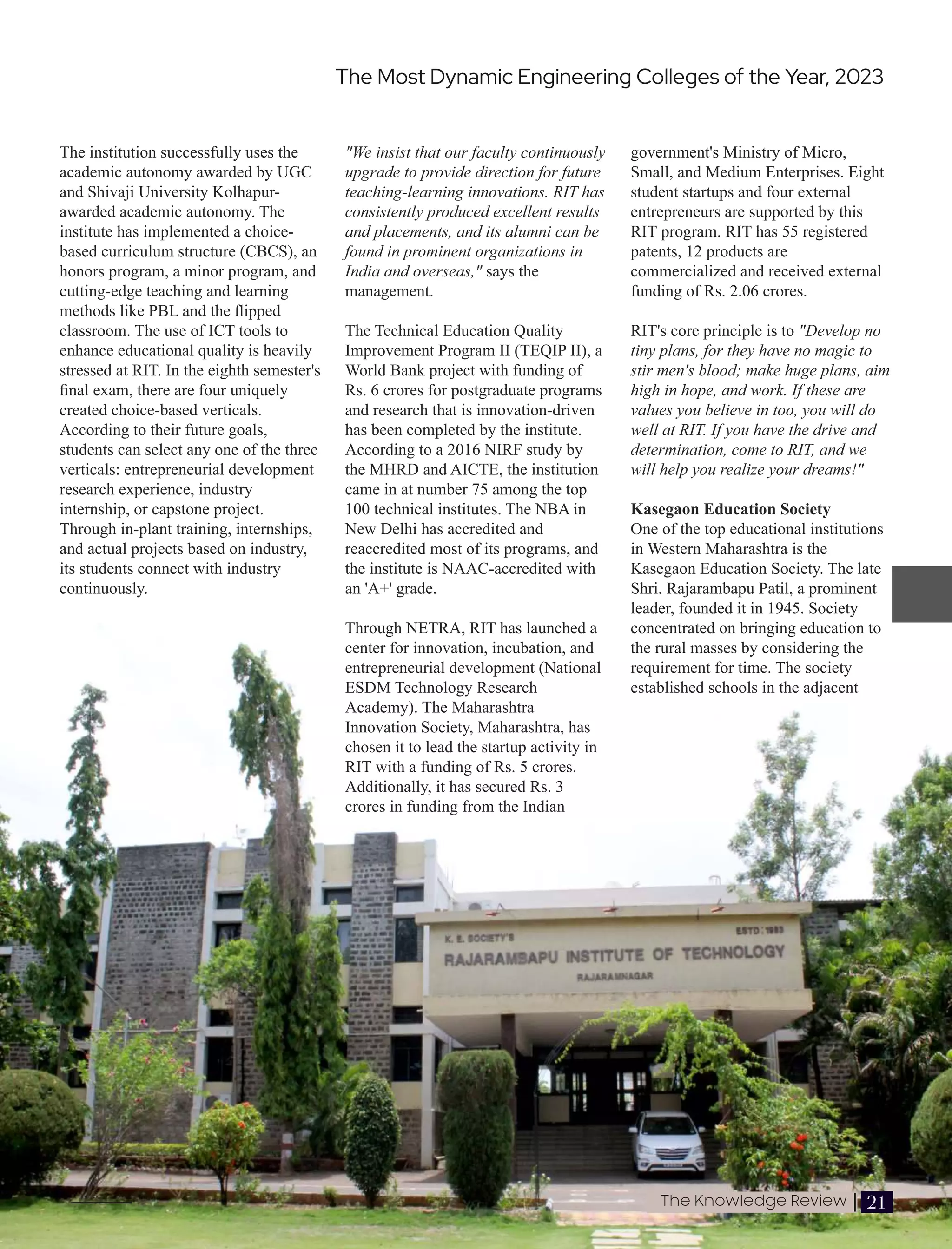 The institution successfully uses the
academic autonomy awarded by UGC
and Shivaji University Kolhapur-
awarded academic autonomy. The
institute has implemented a choice-
based curriculum structure (CBCS), an
honors program, a minor program, and
cutting-edge teaching and learning
methods like PBL and the ﬂipped
classroom. The use of ICT tools to
enhance educational quality is heavily
stressed at RIT. In the eighth semester's
ﬁnal exam, there are four uniquely
created choice-based verticals.
According to their future goals,
students can select any one of the three
verticals: entrepreneurial development
research experience, industry
internship, or capstone project.
Through in-plant training, internships,
and actual projects based on industry,
its students connect with industry
continuously.
government's Ministry of Micro,
Small, and Medium Enterprises. Eight
student startups and four external
entrepreneurs are supported by this
RIT program. RIT has 55 registered
patents, 12 products are
commercialized and received external
funding of Rs. 2.06 crores.
RIT's core principle is to "Develop no
tiny plans, for they have no magic to
stir men's blood; make huge plans, aim
high in hope, and work. If these are
values you believe in too, you will do
well at RIT. If you have the drive and
determination, come to RIT, and we
will help you realize your dreams!"
Kasegaon Education Society
One of the top educational institutions
in Western Maharashtra is the
Kasegaon Education Society. The late
Shri. Rajarambapu Patil, a prominent
leader, founded it in 1945. Society
concentrated on bringing education to
the rural masses by considering the
requirement for time. The society
established schools in the adjacent
"We insist that our faculty continuously
upgrade to provide direction for future
teaching-learning innovations. RIT has
consistently produced excellent results
and placements, and its alumni can be
found in prominent organizations in
India and overseas," says the
management.
The Technical Education Quality
Improvement Program II (TEQIP II), a
World Bank project with funding of
Rs. 6 crores for postgraduate programs
and research that is innovation-driven
has been completed by the institute.
According to a 2016 NIRF study by
the MHRD and AICTE, the institution
came in at number 75 among the top
100 technical institutes. The NBA in
New Delhi has accredited and
reaccredited most of its programs, and
the institute is NAAC-accredited with
an 'A+' grade.
Through NETRA, RIT has launched a
center for innovation, incubation, and
entrepreneurial development (National
ESDM Technology Research
Academy). The Maharashtra
Innovation Society, Maharashtra, has
chosen it to lead the startup activity in
RIT with a funding of Rs. 5 crores.
Additionally, it has secured Rs. 3
crores in funding from the Indian
The Most Dynamic Engineering Colleges of the Year, 2023
21
The Knowledge Review |
 