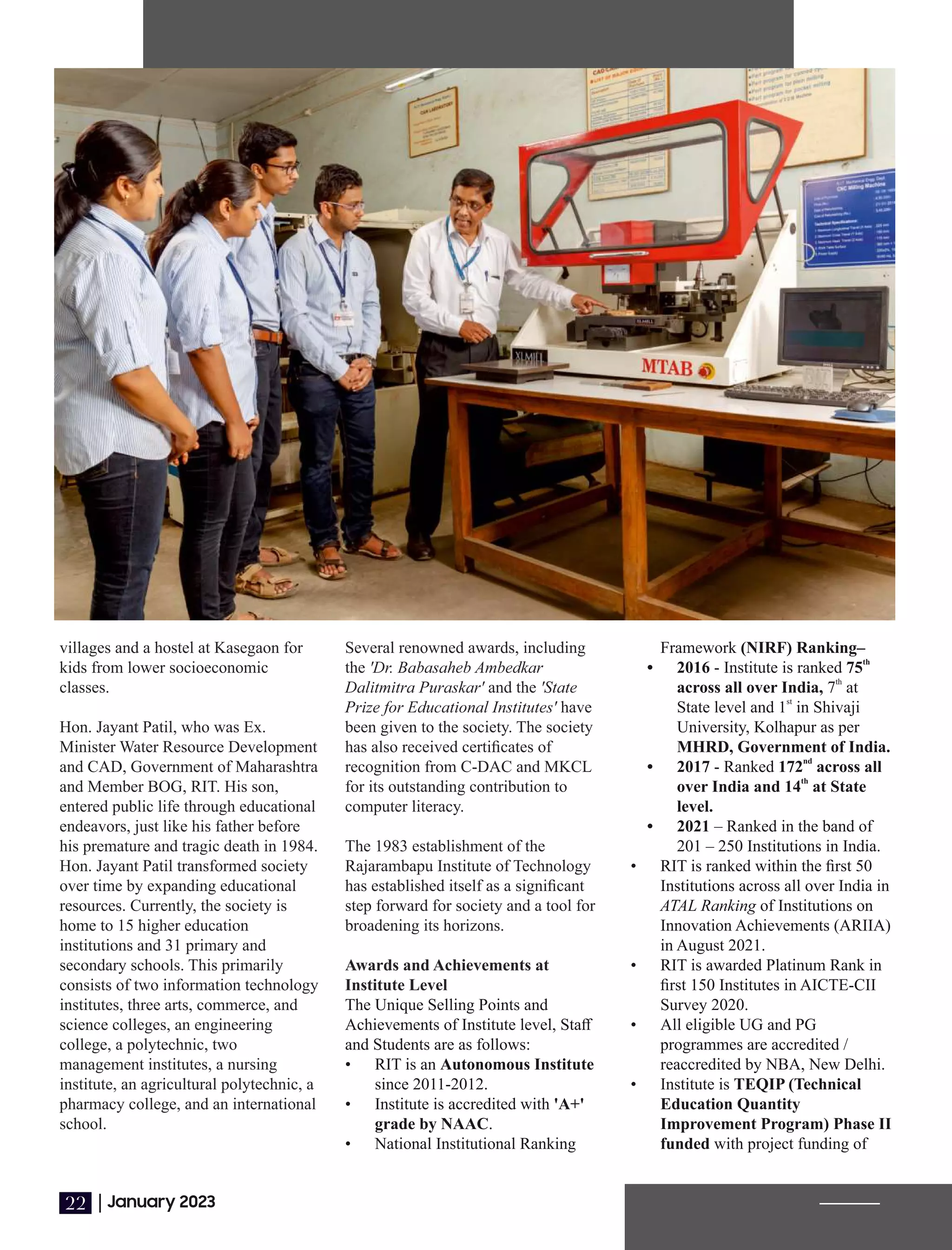 villages and a hostel at Kasegaon for
kids from lower socioeconomic
classes.
Hon. Jayant Patil Ex.
, who was
Minister Water Resource Development
and CAD, Government of Maharashtra
and Member BOG, RIT. His son,
entered public life through educational
endeavors, just like his father before
his premature and tragic death in 1984.
Hon. Jayant Patil transformed society
over time by expanding educational
resources. Currently, the society is
home to 15 higher education
institutions and 31 primary and
secondary schools. This primarily
consists of two information technology
institutes, three arts, commerce, and
science colleges, an engineering
college, a polytechnic, two
management institutes, a nursing
institute, an agricultural polytechnic, a
pharmacy college, and an international
school.
Framework (NIRF) Ranking–
th
• 2016 - Institute is ranked 75
th
across all over India, 7 at
st
State level and 1 in Shivaji
University, Kolhapur as per
MHRD, Government of India.
nd
• 2017 - Ranked 172 across all
th
over India and 14 at State
level.
• 2021 – Ranked in the band of
201 – 250 Institutions in India.
• RIT is ranked within the ﬁrst 50
Institutions across all over India in
ATAL Ranking of Institutions on
Innovation Achievements (ARIIA)
in August 2021.
• RIT is awarded Platinum Rank in
ﬁrst 150 Institutes in AICTE-CII
Survey 2020.
• All eligible UG and PG
programmes are accredited /
reaccredited by NBA, New Delhi.
• Institute is TEQIP (Technical
Education Quantity
Improvement Program) Phase II
funded with project funding of
Several renowned awards, including
the 'Dr. Babasaheb Ambedkar
Dalitmitra Puraskar' and the 'State
Prize for Educational Institutes' have
been given to the society. The society
has also received certiﬁcates of
recognition from C-DAC and MKCL
for its outstanding contribution to
computer literacy.
The 1983 establishment of the
Rajarambapu Institute of Technology
has established itself as a signiﬁcant
step forward for society and a tool for
broadening its horizons.
Awards and Achievements at
Institute Level
The Unique Selling Points and
Achievements of Institute level, Staﬀ
and Students are as follows:
• RIT is an Autonomous Institute
since 2011-2012.
• Institute is accredited with 'A+'
grade by NAAC.
• National Institutional Ranking
|January 2023
22
 