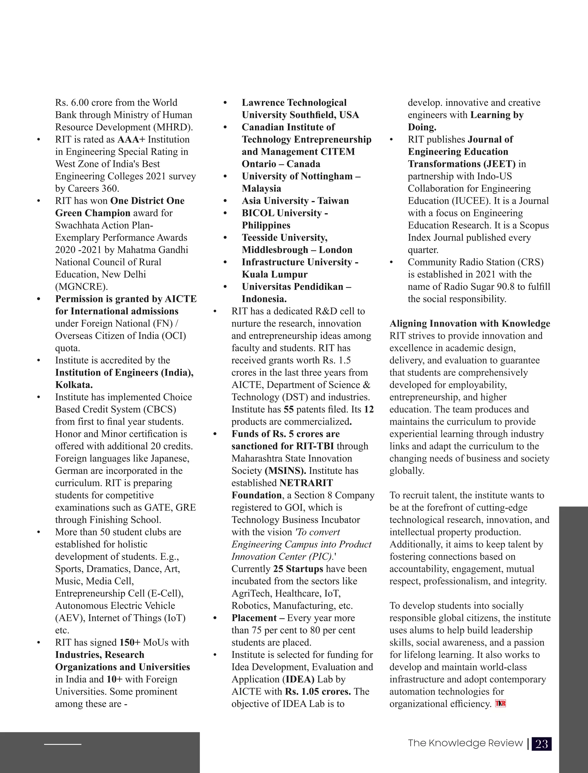 Rs. 6.00 crore from the World
Bank through Ministry of Human
Resource Development (MHRD).
• RIT is rated as AAA+ Institution
in Engineering Special Rating in
West Zone of India's Best
Engineering Colleges 2021 survey
by Careers 360.
• RIT has won One District One
Green Champion award for
Swachhata Action Plan-
Exemplary Performance Awards
2020 -2021 by Mahatma Gandhi
National Council of Rural
Education, New Delhi
(MGNCRE).
• Permission is granted by AICTE
for International admissions
under Foreign National (FN) /
Overseas Citizen of India (OCI)
quota.
• Institute is accredited by the
Institution of Engineers (India),
Kolkata.
• Institute has implemented Choice
Based Credit System (CBCS)
from first to ﬁnal year students.
Honor and Minor certiﬁcation is
oﬀered with additional 20 credits.
Foreign languages like Japanese,
German are incorporated in the
curriculum. RIT is preparing
students for competitive
examinations such as GATE, GRE
through Finishing School.
• More than 50 student clubs are
established for holistic
development of students. E.g.,
Sports, Dramatics, Dance, Art,
Music, Media Cell,
Entrepreneurship Cell (E-Cell),
Autonomous Electric Vehicle
(AEV), Internet of Things (IoT)
etc.
• RIT has signed 150+ MoUs with
Industries, Research
Organizations and Universities
in India and 10+ with Foreign
Universities. Some prominent
among these are -
develop. innovative and creative
engineers with Learning by
Doing.
• RIT publishes Journal of
Engineering Education
Transformations (JEET) in
partnership with Indo-US
Collaboration for Engineering
Education (IUCEE). It is a Journal
with a focus on Engineering
Education Research. It is a Scopus
Index Journal published every
quarter.
• Community Radio Station (CRS)
is established in 2021 with the
name of Radio Sugar 90.8 to fulﬁll
the social responsibility.
Aligning Innovation with Knowledge
RIT strives to provide innovation and
excellence in academic design,
delivery, and evaluation to guarantee
that students are comprehensively
developed for employability,
entrepreneurship, and higher
education. The team produces and
maintains the curriculum to provide
experiential learning through industry
links and adapt the curriculum to the
changing needs of business and society
globally.
To recruit talent, the institute wants to
be at the forefront of cutting-edge
technological research, innovation, and
intellectual property production.
Additionally, it aims to keep talent by
fostering connections based on
accountability, engagement, mutual
respect, professionalism, and integrity.
To develop students into socially
responsible global citizens, the institute
uses alums to help build leadership
skills, social awareness, and a passion
for lifelong learning. It also works to
develop and maintain world-class
infrastructure and adopt contemporary
automation technologies for
organizational eﬃciency.
• Lawrence Technological
University Southﬁeld, USA
• Canadian Institute of
Technology Entrepreneurship
and Management CITEM
Ontario – Canada
• University of Nottingham –
Malaysia
• Asia University - Taiwan
• BICOL University -
Philippines
• Teesside University,
Middlesbrough – London
• Infrastructure University -
Kuala Lumpur
• Universitas Pendidikan –
Indonesia.
• RIT has a dedicated R&D cell to
nurture the research, innovation
and entrepreneurship ideas among
faculty and students. RIT has
received grants worth Rs. 1.5
crores in the last three years from
AICTE, Department of Science &
Technology (DST) and industries.
Institute has 55 patents ﬁled. Its 12
products are commercialized.
• Funds of Rs. 5 crores are
sanctioned for RIT-TBI through
Maharashtra State Innovation
Society (MSINS). Institute has
established NETRARIT
Foundation, a Section 8 Company
registered to GOI, which is
Technology Business Incubator
with the vision 'To convert
Engineering Campus into Product
Innovation Center (PIC).'
Currently 25 Startups have been
incubated from the sectors like
AgriTech, Healthcare, IoT,
Robotics, Manufacturing, etc.
• Placement – Every year more
than 75 per cent to 80 per cent
students are placed.
• Institute is selected for funding for
Idea Development, Evaluation and
Application (IDEA) Lab by
AICTE with Rs. 1.05 crores. The
objective of IDEA Lab is to
23
The Knowledge Review |
 