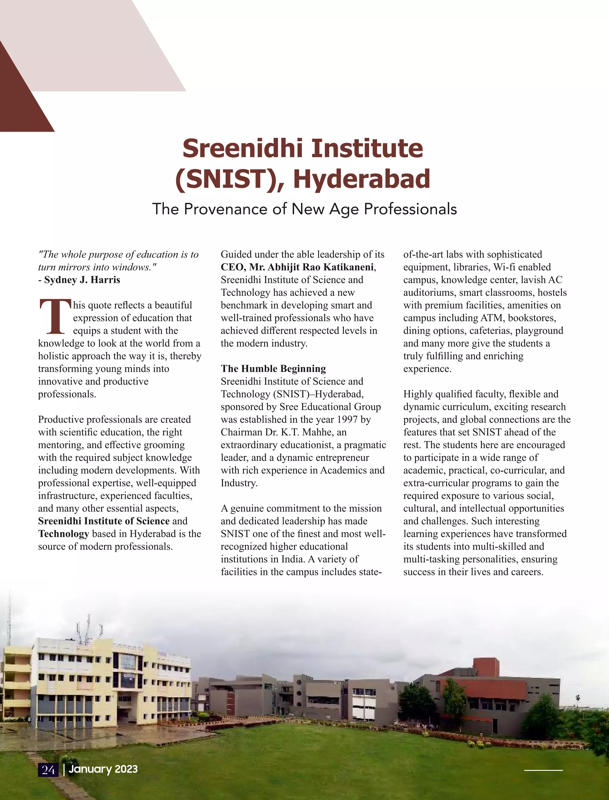 Sreenidhi Institute
(SNIST), Hyderabad
The Provenance of New Age Professionals
"The whole purpose of education is to
turn mirrors into windows."
- Sydney J. Harris
This quote reﬂects a beautiful
expression of education that
equips a student with the
knowledge to look at the world from a
holistic approach the way it is, thereby
transforming young minds into
innovative and productive
professionals.
Productive professionals are created
with scientiﬁc education, the right
mentoring, and eﬀective grooming
with the required subject knowledge
including modern developments. With
professional expertise, well-equipped
infrastructure, experienced faculties,
and many other essential aspects,
Sreenidhi Institute of Science and
Technology based in Hyderabad is the
source of modern professionals.
Guided under the able leadership of its
CEO, Mr. Abhijit Rao Katikaneni,
Sreenidhi Institute of Science and
Technology has achieved a new
benchmark in developing smart and
well-trained professionals who have
achieved diﬀerent respected levels in
the modern industry.
The Humble Beginning
Sreenidhi Institute of Science and
Technology (SNIST)–Hyderabad,
sponsored by Sree Educational Group
was established in the year 1997 by
Chairman Dr. K.T. Mahhe, an
extraordinary educationist, a pragmatic
leader, and a dynamic entrepreneur
with rich experience in Academics and
Industry.
A genuine commitment to the mission
and dedicated leadership has made
SNIST one of the ﬁnest and most well-
recognized higher educational
institutions in India. A variety of
facilities in the campus includes state-
of-the-art labs with sophisticated
equipment, libraries, Wi-fi enabled
campus, knowledge center, lavish AC
auditoriums, smart classrooms, hostels
with premium facilities, amenities on
campus including ATM, bookstores,
dining options, cafeterias, playground
and many more give the students a
truly fulﬁlling and enriching
experience.
Highly qualiﬁed faculty, ﬂexible and
dynamic curriculum, exciting research
projects, and global connections are the
features that set SNIST ahead of the
rest. The students here are encouraged
to participate in a wide range of
academic, practical, co-curricular, and
extra-curricular programs to gain the
required exposure to various social,
cultural, and intellectual opportunities
and challenges. Such interesting
learning experiences have transformed
its students into multi-skilled and
multi-tasking personalities, ensuring
success in their lives and careers.
|January 2023
24
 