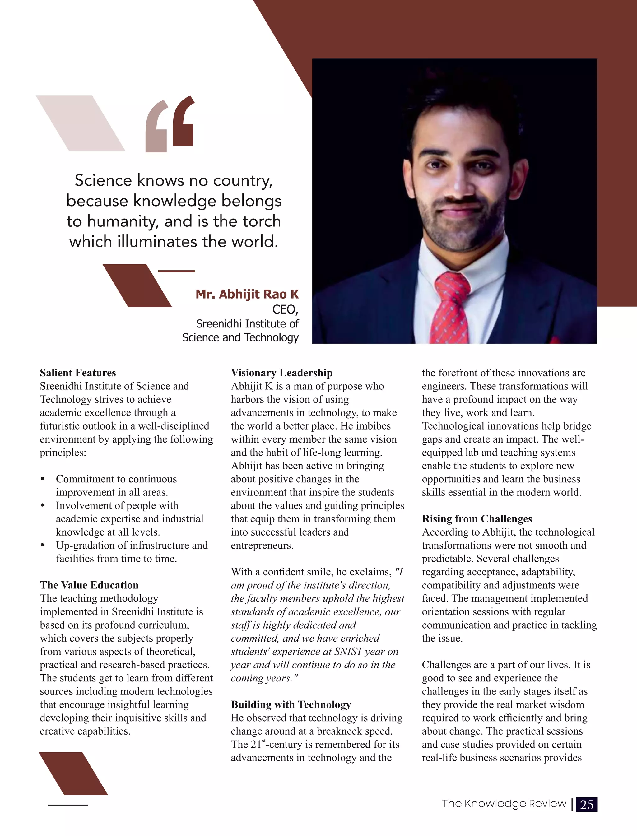 ‘‘
Salient Features
Sreenidhi Institute of Science and
Technology strives to achieve
academic excellence through a
futuristic outlook in a well-disciplined
environment by applying the following
principles:
Ÿ Commitment to continuous
improvement in all areas.
Ÿ Involvement of people with
academic expertise and industrial
knowledge at all levels.
Ÿ Up-gradation of infrastructure and
facilities from time to time.
The Value Education
The teaching methodology
implemented in Sreenidhi Institute is
based on its profound curriculum,
which covers the subjects properly
from various aspects of theoretical,
practical and research-based practices.
The students get to learn from diﬀerent
sources including modern technologies
that encourage insightful learning
developing their inquisitive skills and
creative capabilities.
Visionary Leadership
Abhijit K is a man of purpose who
harbors the vision of using
advancements in technology, to make
the world a better place. He imbibes
within every member the same vision
and the habit of life-long learning.
Abhijit has been active in bringing
about positive changes in the
environment that inspire the students
about the values and guiding principles
that equip them in transforming them
into successful leaders and
entrepreneurs.
With a conﬁdent smile, he exclaims, "I
am proud of the institute's direction,
the faculty members uphold the highest
standards of academic excellence, our
staﬀ is highly dedicated and
committed, and we have enriched
students' experience at SNIST year on
year and will continue to do so in the
coming years."
Building with Technology
He observed that technology is driving
change around at a breakneck speed.
st
The 21 -century is remembered for its
advancements in technology and the
the forefront of these innovations are
engineers. These transformations will
have a profound impact on the way
they live, work and learn.
Technological innovations help bridge
gaps and create an impact. The well-
equipped lab and teaching systems
enable the students to explore new
opportunities and learn the business
skills essential in the modern world.
Rising from Challenges
According to Abhijit, the technological
transformations were not smooth and
predictable. Several challenges
regarding acceptance, adaptability,
compatibility and adjustments were
faced. The management implemented
orientation sessions with regular
communication and practice in tackling
the issue.
Challenges are a part of our lives. It is
good to see and experience the
challenges in the early stages itself as
they provide the real market wisdom
required to work eﬃciently and bring
about change. The practical sessions
and case studies provided on certain
real-life business scenarios provides
Science knows no country,
because knowledge belongs
to humanity, and is the torch
which illuminates the world.
Mr. Abhijit Rao K
CEO,
Sreenidhi Institute of
Science and Technology
25
The Knowledge Review |
 