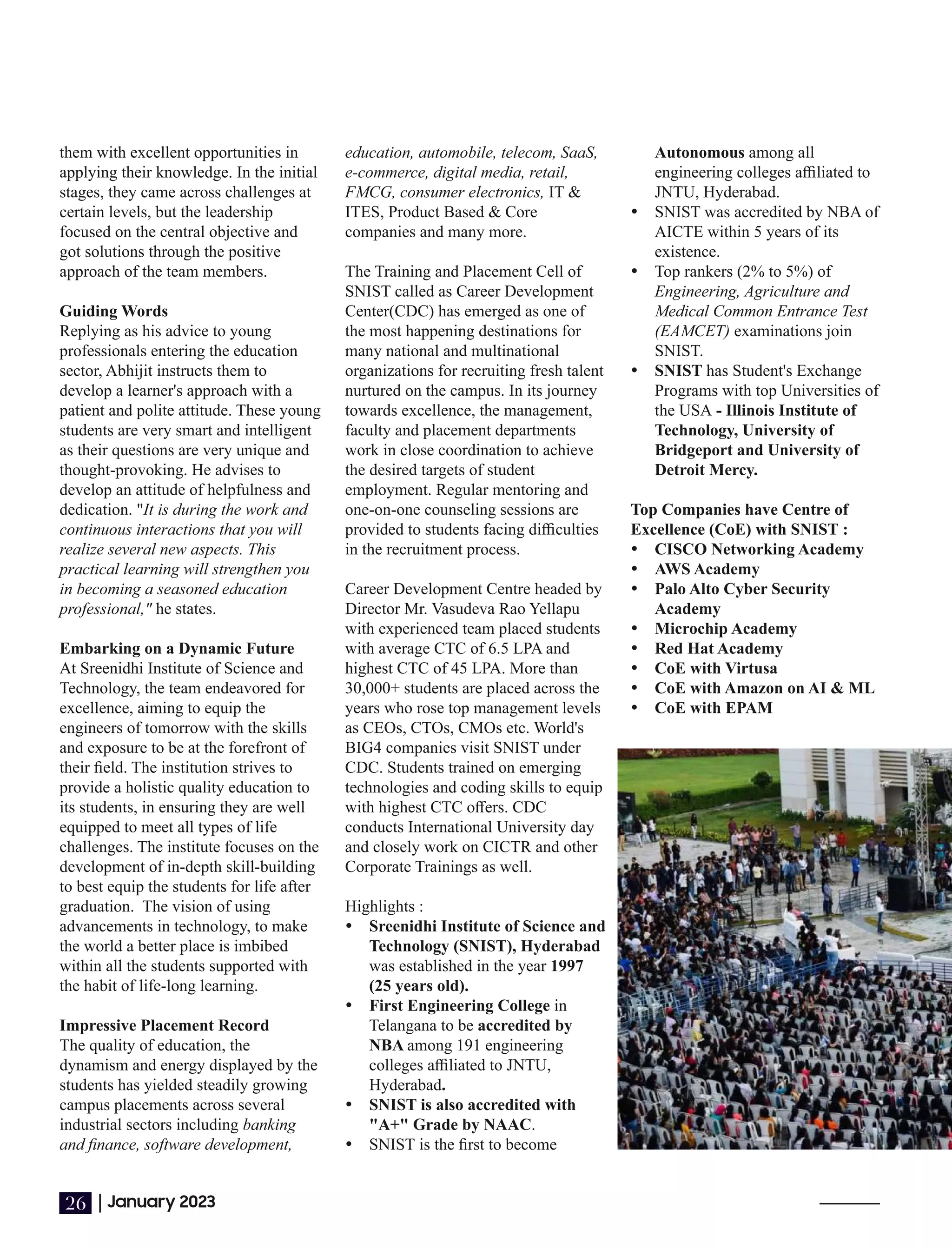 them with excellent opportunities in
applying their knowledge. In the initial
stages, they came across challenges at
certain levels, but the leadership
focused on the central objective and
got solutions through the positive
approach of the team members.
Guiding Words
Replying as his advice to young
professionals entering the education
sector, Abhijit instructs them to
develop a learner's approach with a
patient and polite attitude. These young
students are very smart and intelligent
as their questions are very unique and
thought-provoking. He advises to
develop an attitude of helpfulness and
dedication. "It is during the work and
continuous interactions that you will
realize several new aspects. This
practical learning will strengthen you
in becoming a seasoned education
professional," he states.
Embarking on a Dynamic Future
At Sreenidhi Institute of Science and
Technology, the team endeavored for
excellence, aiming to equip the
engineers of tomorrow with the skills
and exposure to be at the forefront of
their ﬁeld. The institution strives to
provide a holistic quality education to
its students, in ensuring they are well
equipped to meet all types of life
challenges. The institute focuses on the
development of in-depth skill-building
to best equip the students for life after
graduation. The vision of using
advancements in technology, to make
the world a better place is imbibed
within all the students supported with
the habit of life-long learning.
Impressive Placement Record
The quality of education, the
dynamism and energy displayed by the
students has yielded steadily growing
campus placements across several
industrial sectors including banking
and ﬁnance, software development,
education, automobile, telecom, SaaS,
e-commerce, digital media, retail,
FMCG, consumer electronics, IT &
ITES, Product Based & Core
companies and many more.
The Training and Placement Cell of
SNIST called as Career Development
Center(CDC) has emerged as one of
the most happening destinations for
many national and multinational
organizations for recruiting fresh talent
nurtured on the campus. In its journey
towards excellence, the management,
faculty and placement departments
work in close coordination to achieve
the desired targets of student
employment. Regular mentoring and
one-on-one counseling sessions are
provided to students facing diﬃculties
in the recruitment process.
Career Development Centre headed by
Director Mr. Vasudeva Rao Yellapu
with experienced team placed students
with average CTC of 6.5 LPA and
highest CTC of 45 LPA. More than
30,000+ students are placed across the
years who rose top management levels
as CEOs, CTOs, CMOs etc. World's
BIG4 companies visit SNIST under
CDC. Students trained on emerging
technologies and coding skills to equip
with highest CTC oﬀers. CDC
conducts International University day
and closely work on CICTR and other
Corporate Trainings as well.
Highlights :
Ÿ Sreenidhi Institute of Science and
Technology (SNIST), Hyderabad
was established in the year 1997
(25 years old).
Ÿ First Engineering College in
Telangana to be accredited by
NBA among 191 engineering
colleges aﬃliated to JNTU,
Hyderabad.
Ÿ SNIST is also accredited with
"A+" Grade by NAAC.
Ÿ SNIST is the ﬁrst to become
Autonomous among all
engineering colleges aﬃliated to
JNTU, Hyderabad.
Ÿ SNIST was accredited by NBA of
AICTE within 5 years of its
existence.
Ÿ Top rankers (2% to 5%) of
Engineering, Agriculture and
Medical Common Entrance Test
(EAMCET) examinations join
SNIST.
Ÿ SNIST has Student's Exchange
Programs with top Universities of
the USA - Illinois Institute of
Technology, University of
Bridgeport and University of
Detroit Mercy.
Top Companies have Centre of
Excellence (CoE) with SNIST :
Ÿ CISCO Networking Academy
Ÿ AWS Academy
Ÿ Palo Alto Cyber Security
Academy
Ÿ Microchip Academy
Ÿ Red Hat Academy
Ÿ CoE with Virtusa
Ÿ CoE with Amazon on AI & ML
Ÿ CoE with EPAM
|January 2023
26
 