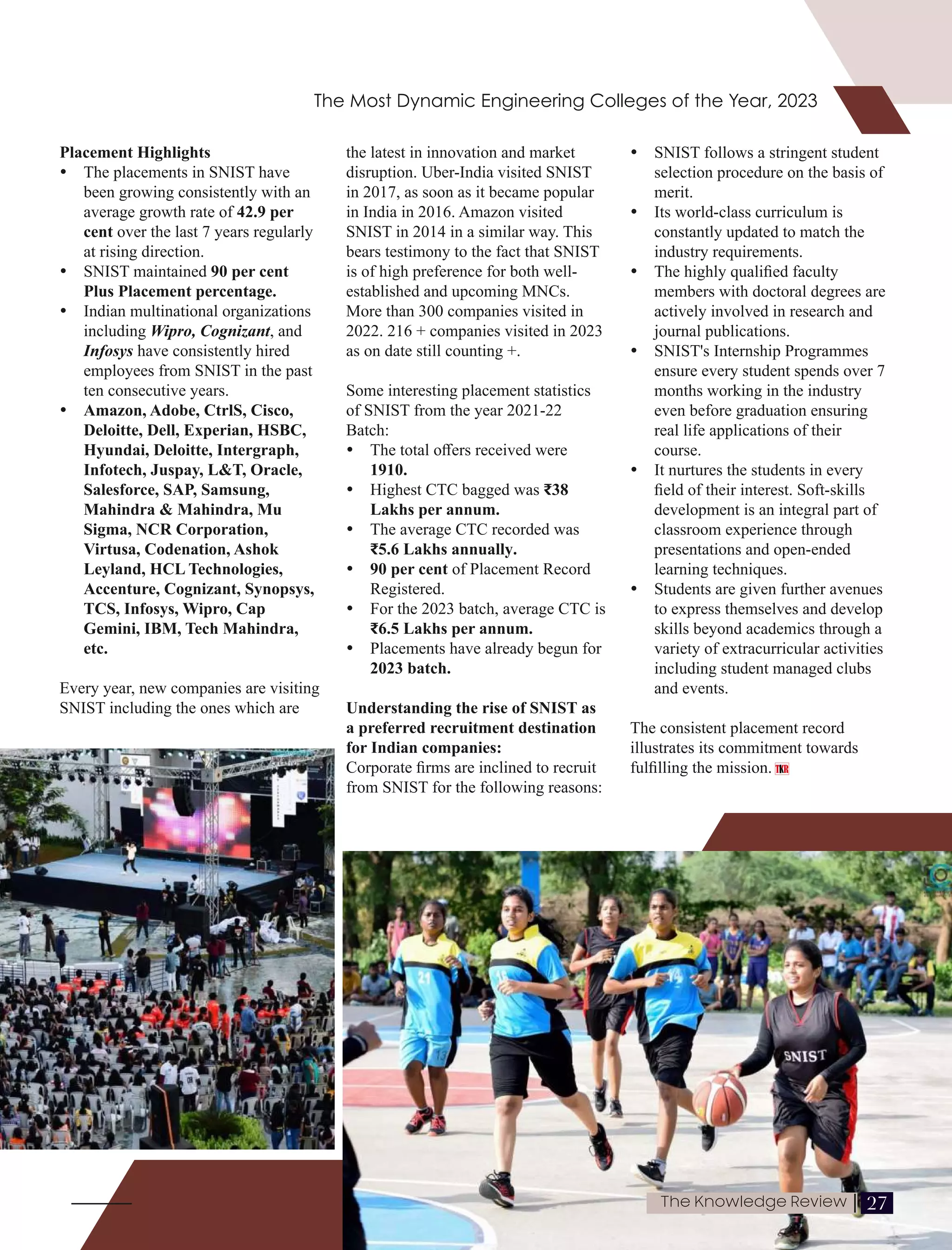 Placement Highlights
Ÿ The placements in SNIST have
been growing consistently with an
average growth rate of 42.9 per
cent over the last 7 years regularly
at rising direction.
Ÿ SNIST maintained 90 per cent
Plus Placement percentage.
Ÿ Indian multinational organizations
including Wipro, Cognizant, and
Infosys have consistently hired
employees from SNIST in the past
ten consecutive years.
Ÿ Amazon, Adobe, CtrlS, Cisco,
Deloitte, Dell, Experian, HSBC,
Hyundai, Deloitte, Intergraph,
Infotech, Juspay, L&T, Oracle,
Salesforce, SAP, Samsung,
Mahindra & Mahindra, Mu
Sigma, NCR Corporation,
Virtusa, Codenation, Ashok
Leyland, HCL Technologies,
Accenture, Cognizant, Synopsys,
TCS, Infosys, Wipro, Cap
Gemini, IBM, Tech Mahindra,
etc.
Every year, new companies are visiting
SNIST including the ones which are
the latest in innovation and market
disruption. Uber-India visited SNIST
in 2017, as soon as it became popular
in India in 2016. Amazon visited
SNIST in 2014 in a similar way. This
bears testimony to the fact that SNIST
is of high preference for both well-
established and upcoming MNCs.
More than 300 companies visited in
2022. 216 + companies visited in 2023
as on date still counting +.
Some interesting placement statistics
of SNIST from the year 2021-22
Batch:
Ÿ The total oﬀers received were
1910.
Ÿ Highest CTC bagged was ₹38
Lakhs per annum.
Ÿ The average CTC recorded was
₹5.6 Lakhs annually.
Ÿ 90 per cent of Placement Record
Registered.
Ÿ For the 2023 batch, average CTC is
₹6.5 Lakhs per annum.
Ÿ Placements have already begun for
2023 batch.
Understanding the rise of SNIST as
a preferred recruitment destination
for Indian companies:
Corporate ﬁrms are inclined to recruit
from SNIST for the following reasons:
Ÿ SNIST follows a stringent student
selection procedure on the basis of
merit.
Ÿ Its world-class curriculum is
constantly updated to match the
industry requirements.
Ÿ The highly qualiﬁed faculty
members with doctoral degrees are
actively involved in research and
journal publications.
Ÿ SNIST's Internship Programmes
ensure every student spends over 7
months working in the industry
even before graduation ensuring
real life applications of their
course.
Ÿ It nurtures the students in every
ﬁeld of their interest. Soft-skills
development is an integral part of
classroom experience through
presentations and open-ended
learning techniques.
Ÿ Students are given further avenues
to express themselves and develop
skills beyond academics through a
variety of extracurricular activities
including student managed clubs
and events.
The consistent placement record
illustrates its commitment towards
fulﬁlling the mission.
The Most Dynamic Engineering Colleges of the Year, 2023
27
The Knowledge Review |
 