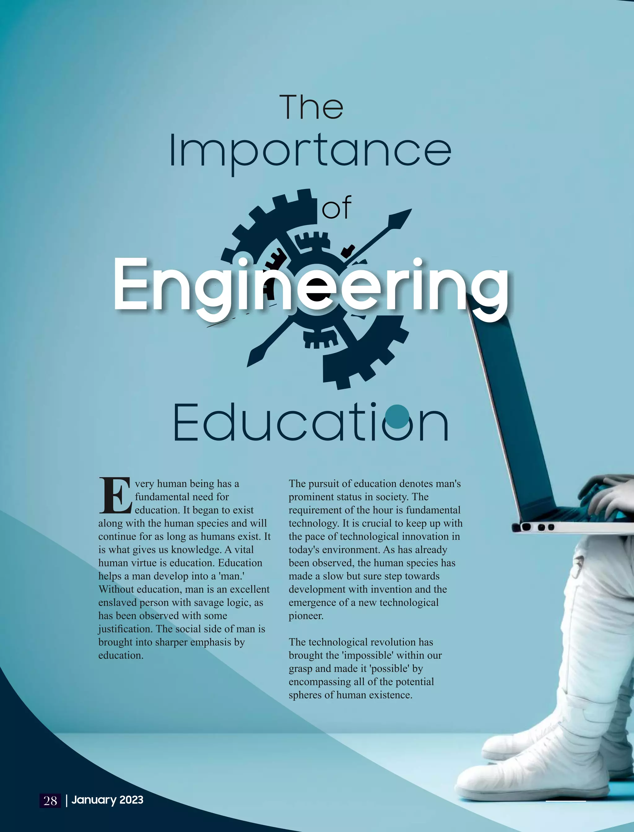 Importance
Education
The
The pursuit of education denotes man's
prominent status in society. The
requirement of the hour is fundamental
technology. It is crucial to keep up with
the pace of technological innovation in
today's environment. As has already
been observed, the human species has
made a slow but sure step towards
development with invention and the
emergence of a new technological
pioneer.
The technological revolution has
brought the 'impossible' within our
grasp and made it 'possible' by
encompassing all of the potential
spheres of human existence.
very human being has a
Efundamental need for
education. It began to exist
along with the human species and will
continue for as long as humans exist. It
is what gives us knowledge. A vital
human virtue is education. Education
helps a man develop into a 'man.'
Without education, man is an excellent
enslaved person with savage logic, as
has been observed with some
justiﬁcation. The social side of man is
brought into sharper emphasis by
education.
|January 2023
28
of
 