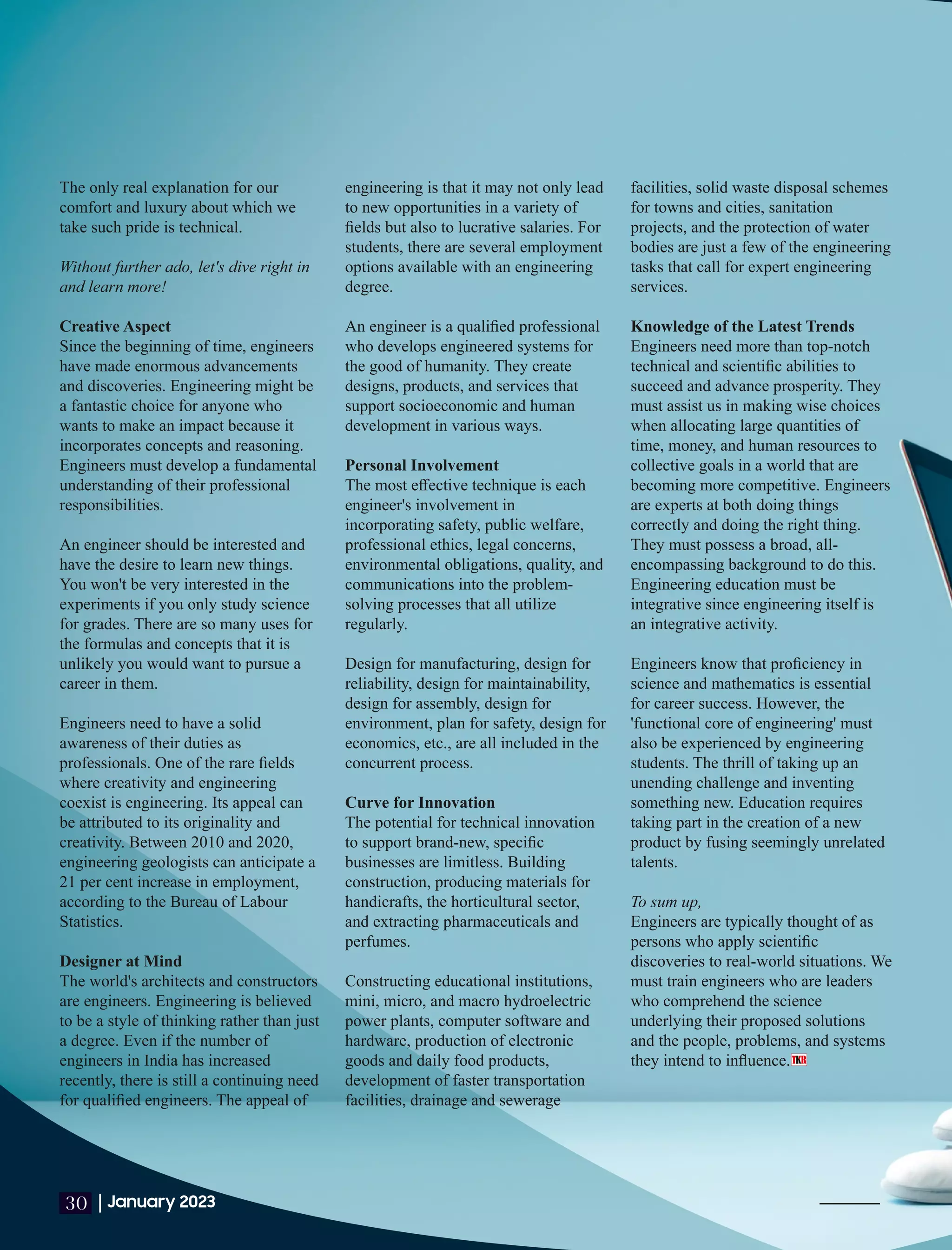 The only real explanation for our
comfort and luxury about which we
take such pride is technical.
Without further ado, let's dive right in
and learn more!
Creative Aspect
Since the beginning of time, engineers
have made enormous advancements
and discoveries. Engineering might be
a fantastic choice for anyone who
wants to make an impact because it
incorporates concepts and reasoning.
Engineers must develop a fundamental
understanding of their professional
responsibilities.
An engineer should be interested and
have the desire to learn new things.
You won't be very interested in the
experiments if you only study science
for grades. There are so many uses for
the formulas and concepts that it is
unlikely you would want to pursue a
career in them.
Engineers need to have a solid
awareness of their duties as
professionals. One of the rare ﬁelds
where creativity and engineering
coexist is engineering. Its appeal can
be attributed to its originality and
creativity. Between 2010 and 2020,
engineering geologists can anticipate a
21 per cent increase in employment,
according to the Bureau of Labour
Statistics.
Designer at Mind
The world's architects and constructors
are engineers. Engineering is believed
to be a style of thinking rather than just
a degree. Even if the number of
engineers in India has increased
recently, there is still a continuing need
for qualiﬁed engineers. The appeal of
engineering is that it may not only lead
to new opportunities in a variety of
ﬁelds but also to lucrative salaries. For
students, there are several employment
options available with an engineering
degree.
An engineer is a qualiﬁed professional
who develops engineered systems for
the good of humanity. They create
designs, products, and services that
support socioeconomic and human
development in various ways.
Personal Involvement
The most eﬀective technique is each
engineer's involvement in
incorporating safety, public welfare,
professional ethics, legal concerns,
environmental obligations, quality, and
communications into the problem-
solving processes that all utilize
regularly.
Design for manufacturing, design for
reliability, design for maintainability,
design for assembly, design for
environment, plan for safety, design for
economics, etc., are all included in the
concurrent process.
Curve for Innovation
The potential for technical innovation
to support brand-new, speciﬁc
businesses are limitless. Building
construction, producing materials for
handicrafts, the horticultural sector,
and extracting pharmaceuticals and
perfumes.
Constructing educational institutions,
mini, micro, and macro hydroelectric
power plants, computer software and
hardware, production of electronic
goods and daily food products,
development of faster transportation
facilities, drainage and sewerage
facilities, solid waste disposal schemes
for towns and cities, sanitation
projects, and the protection of water
bodies are just a few of the engineering
tasks that call for expert engineering
services.
Knowledge of the Latest Trends
Engineers need more than top-notch
technical and scientiﬁc abilities to
succeed and advance prosperity. They
must assist us in making wise choices
when allocating large quantities of
time, money, and human resources to
collective goals in a world that are
becoming more competitive. Engineers
are experts at both doing things
correctly and doing the right thing.
They must possess a broad, all-
encompassing background to do this.
Engineering education must be
integrative since engineering itself is
an integrative activity.
Engineers know that proﬁciency in
science and mathematics is essential
for career success. However, the
'functional core of engineering' must
also be experienced by engineering
students. The thrill of taking up an
unending challenge and inventing
something new. Education requires
taking part in the creation of a new
product by fusing seemingly unrelated
talents.
To sum up,
Engineers are typically thought of as
persons who apply scientiﬁc
discoveries to real-world situations. We
must train engineers who are leaders
who comprehend the science
underlying their proposed solutions
and the people, problems, and systems
they intend to inﬂuence.
|January 2023
30
 