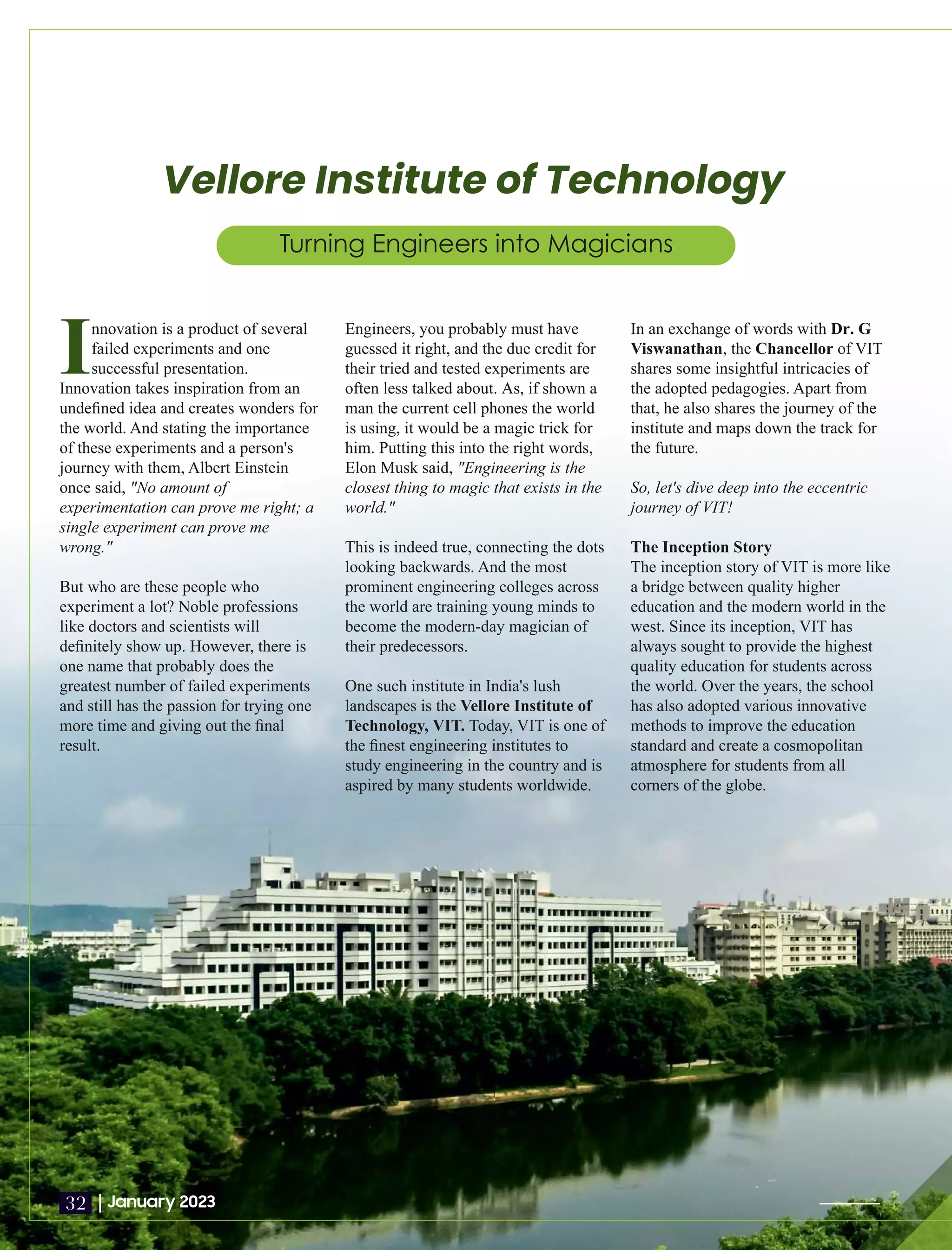 Vellore Institute of Technology
Turning Engineers into Magicians
Innovation is a product of several
failed experiments and one
successful presentation.
Innovation takes inspiration from an
undeﬁned idea and creates wonders for
the world. And stating the importance
of these experiments and a person's
journey with them, Albert Einstein
once said, "No amount of
experimentation can prove me right; a
single experiment can prove me
wrong."
But who are these people who
experiment a lot? Noble professions
like doctors and scientists will
deﬁnitely show up. However, there is
one name that probably does the
greatest number of failed experiments
and still has the passion for trying one
more time and giving out the ﬁnal
result.
Engineers, you probably must have
guessed it right, and the due credit for
their tried and tested experiments are
often less talked about. As, if shown a
man the current cell phones the world
is using, it would be a magic trick for
him. Putting this into the right words,
Elon Musk said, "Engineering is the
closest thing to magic that exists in the
world."
This is indeed true, connecting the dots
looking backwards. And the most
prominent engineering colleges across
the world are training young minds to
become the modern-day magician of
their predecessors.
One such institute in India's lush
landscapes is the Vellore Institute of
Technology, VIT. Today, VIT is one of
the ﬁnest engineering institutes to
study engineering in the country and is
aspired by many students worldwide.
In an exchange of words with Dr. G
Viswanathan Chancellor
, the of VIT
shares some insightful intricacies of
the adopted pedagogies. Apart from
that, he also shares the journey of the
institute and maps down the track for
the future.
So, let's dive deep into the eccentric
journey of VIT!
The Inception Story
The inception story of VIT is more like
a bridge between quality higher
education and the modern world in the
west. Since its inception, VIT has
always sought to provide the highest
quality education for students across
the world. Over the years, the school
has also adopted various innovative
methods to improve the education
standard and create a cosmopolitan
atmosphere for students from all
corners of the globe.
|January 2023
32
 