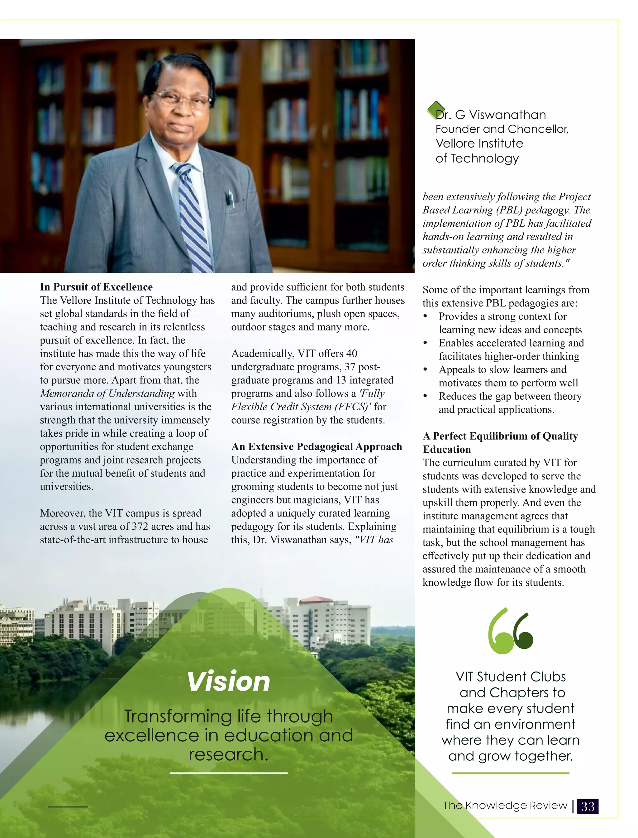 In Pursuit of Excellence
The Vellore Institute of Technology has
set global standards in the ﬁeld of
teaching and research in its relentless
pursuit of excellence. In fact, the
institute has made this the way of life
for everyone and motivates youngsters
to pursue more. Apart from that, the
Memoranda of Understanding with
various international universities is the
strength that the university immensely
takes pride in while creating a loop of
opportunities for student exchange
programs and joint research projects
for the mutual beneﬁt of students and
universities.
Moreover, the VIT campus is spread
across a vast area of 372 acres and has
state-of-the-art infrastructure to house
and provide suﬃcient for both students
and faculty. The campus further houses
many auditoriums, plush open spaces,
outdoor stages and many more.
Academically, VIT oﬀers 40
undergraduate programs, 37 post-
graduate programs and 13 integrated
programs and also follows a 'Fully
Flexible Credit System (FFCS)' for
course registration by the students.
An Extensive Pedagogical Approach
Understanding the importance of
practice and experimentation for
grooming students to become not just
engineers but magicians, VIT has
adopted a uniquely curated learning
pedagogy for its students. Explaining
this, Dr. Viswanathan says, "VIT has
been extensively following the Project
Based Learning (PBL) pedagogy. The
implementation of PBL has facilitated
hands-on learning and resulted in
substantially enhancing the higher
order thinking skills of students."
Some of the important learnings from
this extensive PBL pedagogies are:
Ÿ Provides a strong context for
learning new ideas and concepts
Ÿ Enables accelerated learning and
facilitates higher-order thinking
Ÿ Appeals to slow learners and
motivates them to perform well
Ÿ Reduces the gap between theory
and practical applications.
A Perfect Equilibrium of Quality
Education
The curriculum curated by VIT for
students was developed to serve the
students with extensive knowledge and
upskill them properly. And even the
institute management agrees that
maintaining that equilibrium is a tough
task, but the school management has
eﬀectively put up their dedication and
assured the maintenance of a smooth
knowledge ﬂow for its students.
VIT Student Clubs
and Chapters to
make every student
find an environment
where they can learn
and grow together.
Transforming life through
excellence in education and
research.
Vision
Dr. G Viswanathan
Founder and Chancellor,
Vellore Institute
of Technology
33
The Knowledge Review |
 