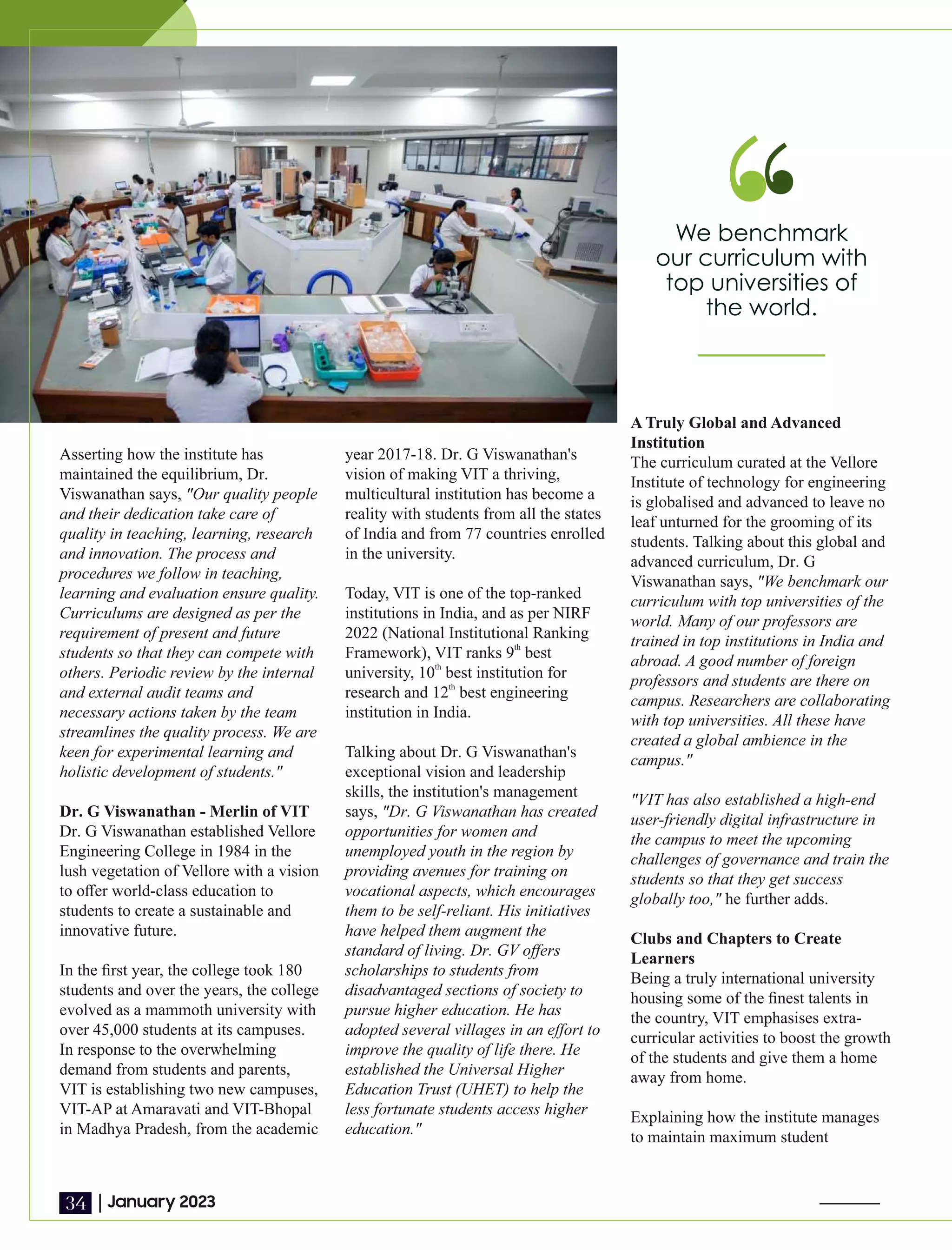 Asserting how the institute has
maintained the equilibrium, Dr.
Viswanathan says, "Our quality people
and their dedication take care of
quality in teaching, learning, research
and innovation. The process and
procedures we follow in teaching,
learning and evaluation ensure quality.
Curriculums are designed as per the
requirement of present and future
students so that they can compete with
others. Periodic review by the internal
and external audit teams and
necessary actions taken by the team
streamlines the quality process. We are
keen for experimental learning and
holistic development of students."
Dr. G Viswanathan - Merlin of VIT
Dr. G Viswanathan established Vellore
Engineering College in 1984 in the
lush vegetation of Vellore with a vision
to oﬀer world-class education to
students to create a sustainable and
innovative future.
In the ﬁrst year, the college took 180
students and over the years, the college
evolved as a mammoth university with
over 45,000 students at its campuses.
In response to the overwhelming
demand from students and parents,
VIT is establishing two new campuses,
VIT-AP at Amaravati and VIT-Bhopal
in Madhya Pradesh, from the academic
year 2017-18. Dr. G Viswanathan's
vision of making VIT a thriving,
multicultural institution has become a
reality with students from all the states
of India and from 77 countries enrolled
in the university.
Today, VIT is one of the top-ranked
institutions in India, and as per NIRF
2022 (National Institutional Ranking
th
Framework), VIT ranks 9 best
th
university, 10 best institution for
th
research and 12 best engineering
institution in India.
Talking about Dr. G Viswanathan's
exceptional vision and leadership
skills, the institution's management
says, "Dr. G Viswanathan has created
opportunities for women and
unemployed youth in the region by
providing avenues for training on
vocational aspects, which encourages
them to be self-reliant. His initiatives
have helped them augment the
standard of living. Dr. GV oﬀers
scholarships to students from
disadvantaged sections of society to
pursue higher education. He has
adopted several villages in an eﬀort to
improve the quality of life there. He
established the Universal Higher
Education Trust (UHET) to help the
less fortunate students access higher
education."
A Truly Global and Advanced
Institution
The curriculum curated at the Vellore
Institute of technology for engineering
is globalised and advanced to leave no
leaf unturned for the grooming of its
students. Talking about this global and
advanced curriculum, Dr. G
Viswanathan says, "We benchmark our
curriculum with top universities of the
world. Many of our professors are
trained in top institutions in India and
abroad. A good number of foreign
professors and students are there on
campus. Researchers are collaborating
with top universities. All these have
created a global ambience in the
campus."
"VIT has also established a high-end
user-friendly digital infrastructure in
the campus to meet the upcoming
challenges of governance and train the
students so that they get success
globally too," he further adds.
Clubs and Chapters to Create
Learners
Being a truly international university
housing some of the ﬁnest talents in
the country, VIT emphasises extra-
curricular activities to boost the growth
of the students and give them a home
away from home.
Explaining how the institute manages
to maintain maximum student
We benchmark
our curriculum with
top universities of
the world.
|January 2023
34
 