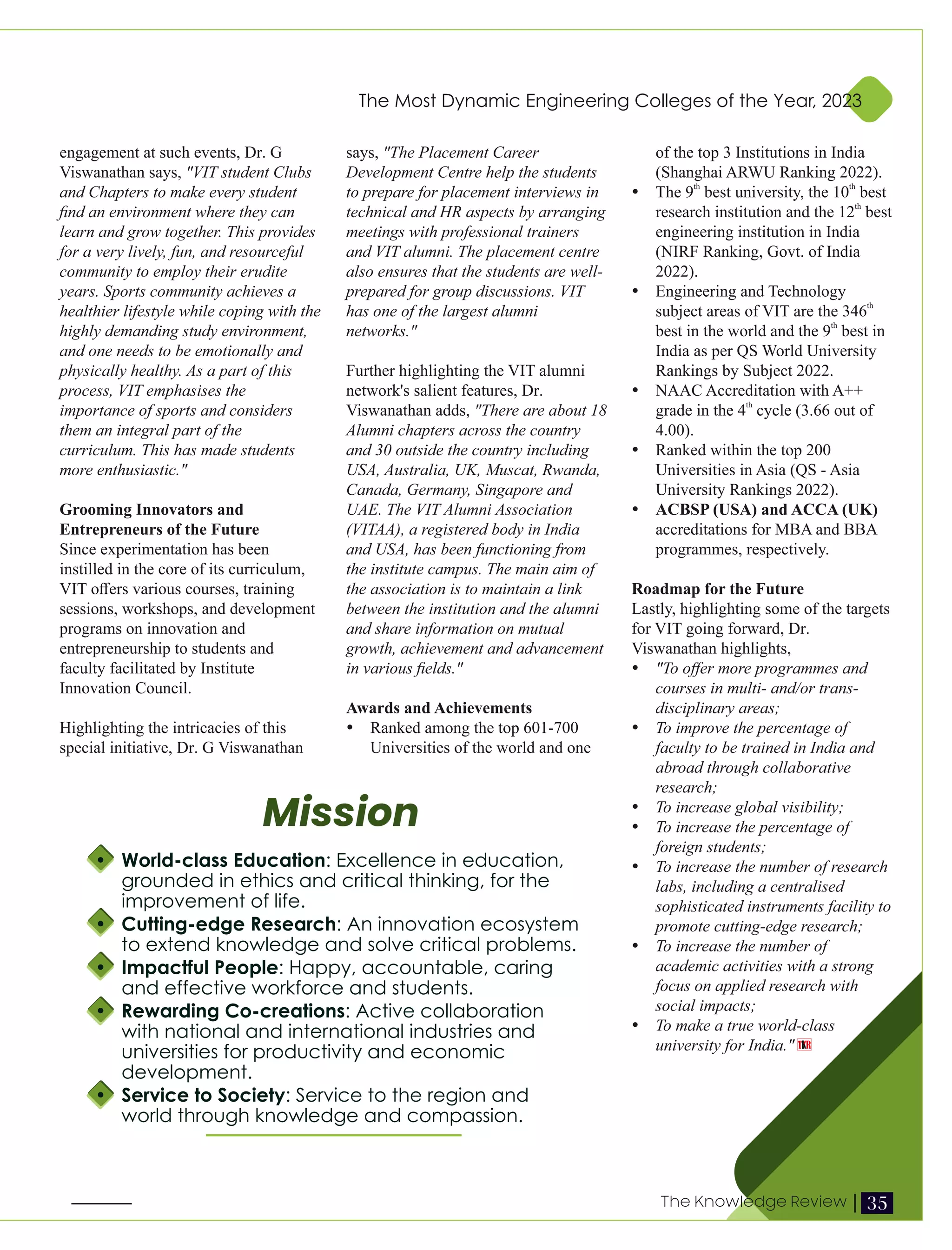 engagement at such events, Dr. G
Viswanathan says, "VIT student Clubs
and Chapters to make every student
ﬁnd an environment where they can
learn and grow together. This provides
for a very lively, fun, and resourceful
community to employ their erudite
years. Sports community achieves a
healthier lifestyle while coping with the
highly demanding study environment,
and one needs to be emotionally and
physically healthy. As a part of this
process, VIT emphasises the
importance of sports and considers
them an integral part of the
curriculum. This has made students
more enthusiastic."
Grooming Innovators and
Entrepreneurs of the Future
Since experimentation has been
instilled in the core of its curriculum,
VIT oﬀers various courses, training
sessions, workshops, and development
programs on innovation and
entrepreneurship to students and
faculty facilitated by Institute
Innovation Council.
Highlighting the intricacies of this
special initiative, Dr. G Viswanathan
says, "The Placement Career
Development Centre help the students
to prepare for placement interviews in
technical and HR aspects by arranging
meetings with professional trainers
and VIT alumni. The placement centre
also ensures that the students are well-
prepared for group discussions. VIT
has one of the largest alumni
networks."
Further highlighting the VIT alumni
network's salient features, Dr.
Viswanathan adds, "There are about 18
Alumni chapters across the country
and 30 outside the country including
USA, Australia, UK, Muscat, Rwanda,
Canada, Germany, Singapore and
UAE. The VIT Alumni Association
(VITAA), a registered body in India
and USA, has been functioning from
the institute campus. The main aim of
the association is to maintain a link
between the institution and the alumni
and share information on mutual
growth, achievement and advancement
in various ﬁelds."
Awards and Achievements
Ÿ Ranked among the top 601-700
Universities of the world and one
of the top 3 Institutions in India
(Shanghai ARWU Ranking 2022).
th th
Ÿ The 9 best university, the 10 best
th
research institution and the 12 best
engineering institution in India
(NIRF Ranking, Govt. of India
2022).
Ÿ Engineering and Technology
th
subject areas of VIT are the 346
th
best in the world and the 9 best in
India as per QS World University
Rankings by Subject 2022.
Ÿ NAAC Accreditation with A++
th
grade in the 4 cycle (3.66 out of
4.00).
Ÿ Ranked within the top 200
Universities in Asia (QS - Asia
University Rankings 2022).
Ÿ ACBSP (USA) and ACCA (UK)
accreditations for MBA and BBA
programmes, respectively.
Roadmap for the Future
Lastly, highlighting some of the targets
for VIT going forward, Dr.
Viswanathan highlights,
Ÿ "To oﬀer more programmes and
courses in multi- and/or trans-
disciplinary areas;
Ÿ To improve the percentage of
faculty to be trained in India and
abroad through collaborative
research;
Ÿ To increase global visibility;
Ÿ To increase the percentage of
foreign students;
Ÿ To increase the number of research
labs, including a centralised
sophisticated instruments facility to
promote cutting-edge research;
Ÿ To increase the number of
academic activities with a strong
focus on applied research with
social impacts;
Ÿ To make a true world-class
university for India."
Mission
Ÿ World-class Education: Excellence in education,
grounded in ethics and critical thinking, for the
improvement of life.
Ÿ Cutting-edge Research: An innovation ecosystem
to extend knowledge and solve critical problems.
Ÿ Impactful People: Happy, accountable, caring
and effective workforce and students.
Ÿ Rewarding Co-creations: Active collaboration
with national and international industries and
universities for productivity and economic
development.
Ÿ Service to Society: Service to the region and
world through knowledge and compassion.
The Most Dynamic Engineering Colleges of the Year, 2023
35
The Knowledge Review |
 