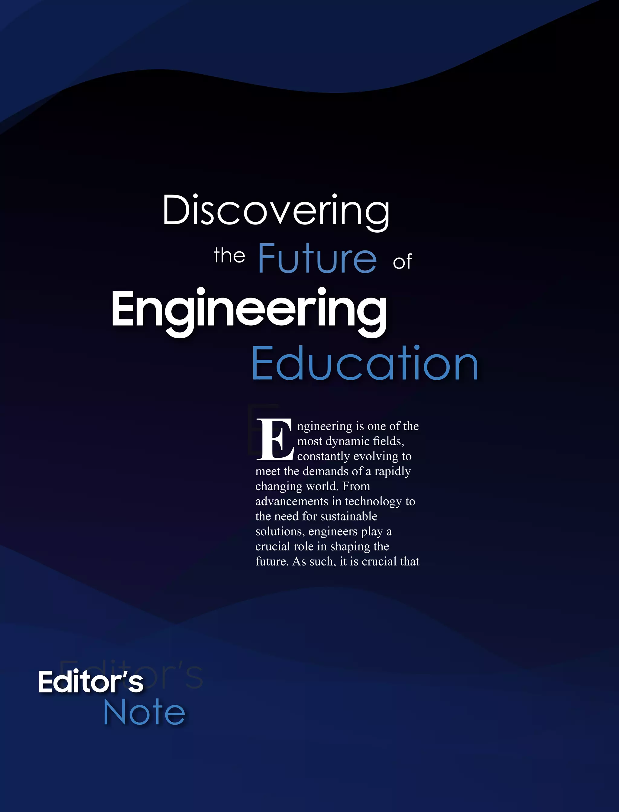 E
Engineering
Education
Discovering
Editor’s
Editor’s
Note
ngineering is one of the
Emost dynamic ﬁelds,
constantly evolving to
meet the demands of a rapidly
changing world. From
advancements in technology to
the need for sustainable
solutions, engineers play a
crucial role in shaping the
future. As such, it is crucial that
the
Future of
 