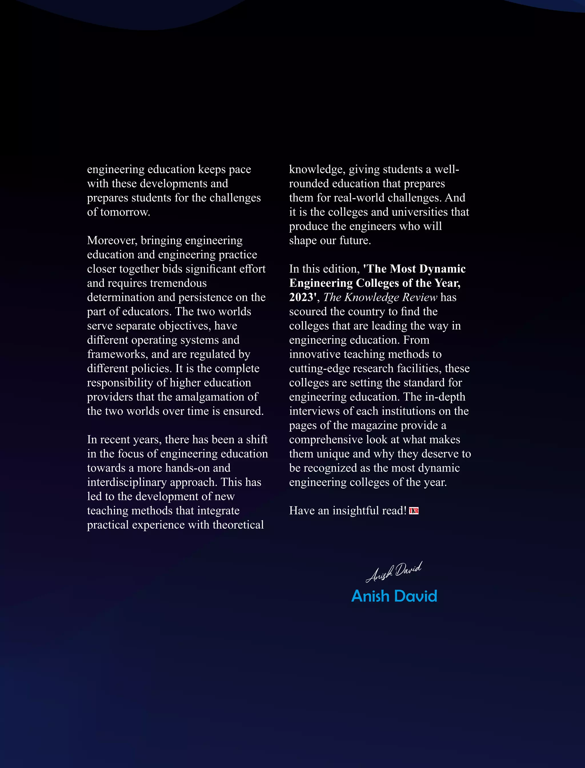engineering education keeps pace
with these developments and
prepares students for the challenges
of tomorrow.
Moreover, bringing engineering
education and engineering practice
closer together bids signiﬁcant eﬀort
and requires tremendous
determination and persistence on the
part of educators. The two worlds
serve separate objectives, have
diﬀerent operating systems and
frameworks, and are regulated by
diﬀerent policies. It is the complete
responsibility of higher education
providers that the amalgamation of
the two worlds over time is ensured.
In recent years, there has been a shift
in the focus of engineering education
towards a more hands-on and
interdisciplinary approach. This has
led to the development of new
teaching methods that integrate
practical experience with theoretical
knowledge, giving students a well-
rounded education that prepares
them for real-world challenges. And
it is the colleges and universities that
produce the engineers who will
shape our future.
In this edition, 'The Most Dynamic
Engineering Colleges of the Year,
2023', The Knowledge Review has
scoured the country to ﬁnd the
colleges that are leading the way in
engineering education. From
innovative teaching methods to
cutting-edge research facilities, these
colleges are setting the standard for
engineering education. The in-depth
interviews of each institutions on the
pages of the magazine provide a
comprehensive look at what makes
them unique and why they deserve to
be recognized as the most dynamic
engineering colleges of the year.
Have an insightful read!
Anish David
฀Anish David
 