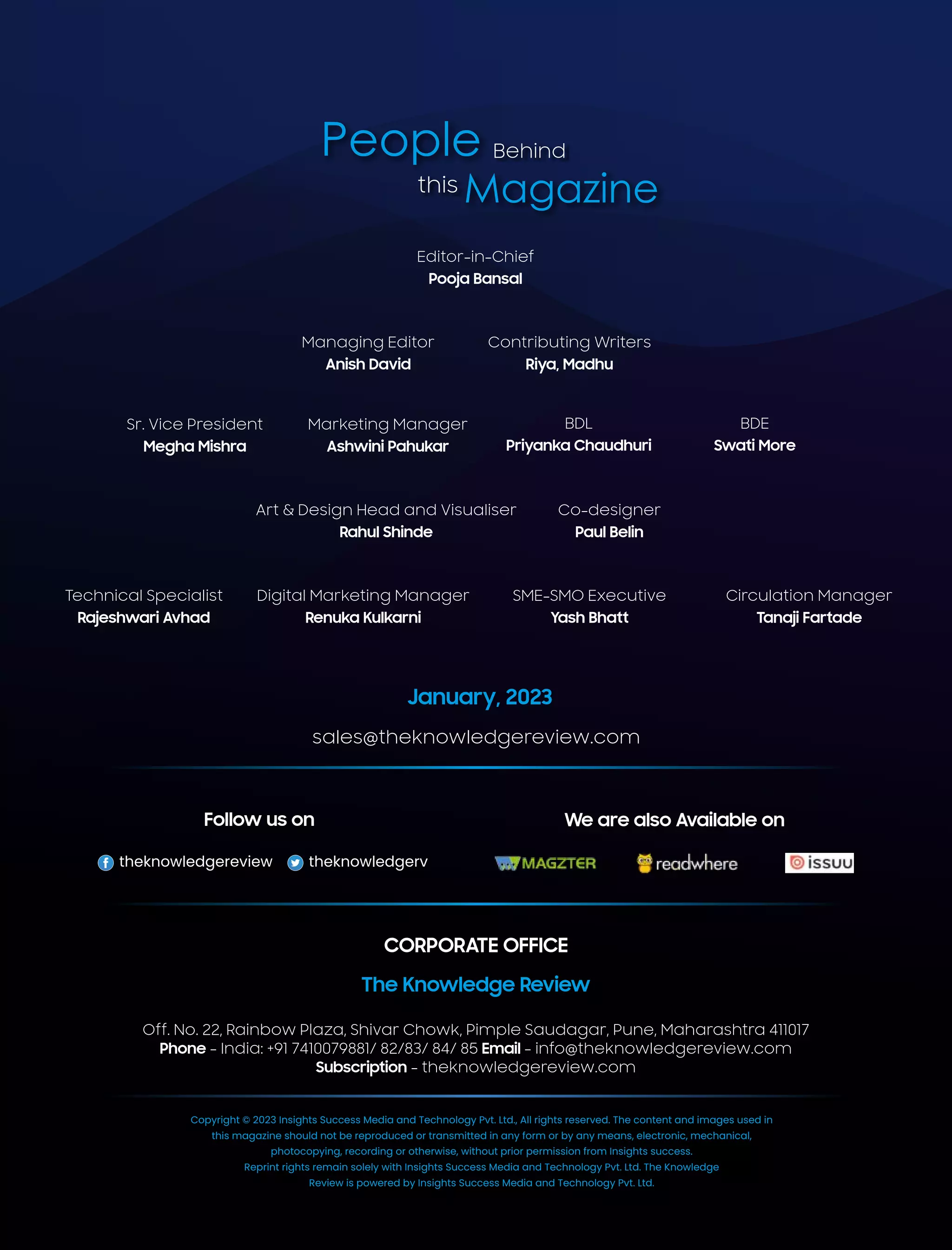 People Behind
Magazine
this
Editor-in-Chief
Pooja Bansal
Co-designer
Paul Belin
Art & Design Head and Visualiser
Rahul Shinde
Managing Editor
Anish David
Contributing Writers
Riya, Madhu
BDL
Priyanka Chaudhuri
BDE
Swati More
Sr. Vice President
Megha Mishra
Marketing Manager
Ashwini Pahukar
SME-SMO Executive
Yash Bhatt
Digital Marketing Manager
Renuka Kulkarni
Technical Specialist
Rajeshwari Avhad
Circulation Manager
Tanaji Fartade
January, 2023
sales@theknowledgereview.com
theknowledgereview theknowledgerv
Follow us on We are also Available on
Copyright © 2023 Insights Success Media and Technology Pvt. Ltd., All rights reserved. The content and images used in
this magazine should not be reproduced or transmitted in any form or by any means, electronic, mechanical,
photocopying, recording or otherwise, without prior permission from Insights success.
Reprint rights remain solely with Insights Success Media and Technology Pvt. Ltd. The Knowledge
Review is powered by Insights Success Media and Technology Pvt. Ltd.
CORPORATE OFFICE
The Knowledge Review
Off. No. 22, Rainbow Plaza, Shivar Chowk, Pimple Saudagar, Pune, Maharashtra 411017
Phone - India: +91 7410079881/ 82/83/ 84/ 85 Email - info@theknowledgereview.com
Subscription - theknowledgereview.com
 
