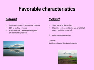 Favorable characteristics
Finland                                      Iceland
   Domestic garbage  since more 20 years      Silver medal of the ecology
   80% of packing = reused                     Objective : put an end to the use of oil ( high
   Natural wealth + weak density = good         costs + pollution resource)
    environmental practices
                                              Only renewable energies

                                             Example :
                                             Buildings = heated thanks to hot water
 