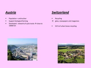 Austria                                              Switzerland
   Population = antinuclear                          Recycling
   Support biological farming                        glass, newspapers and magazines
   Developed : network of cycle tracks  close to
    10000 km                                            50 % of urban losses recycling
 