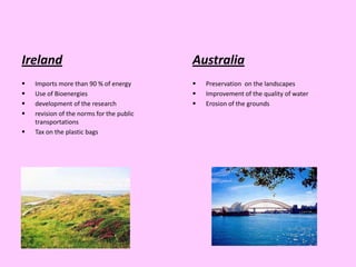 Ireland                                    Australia
   Imports more than 90 % of energy          Preservation on the landscapes
   Use of Bioenergies                        Improvement of the quality of water
   development of the research               Erosion of the grounds
   revision of the norms for the public
    transportations
   Tax on the plastic bags
 