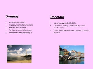 Uruguay                                Denmark
   Preserved biodiversity                Use of energy windmill = 20%
   respectful political environment      The electric heating = forbidden in new the
   Not very industrialized                constructions
   No big environmental pressure         Construction materials = very studied  perfect
   Seems to succeed preserving it         isolation
 