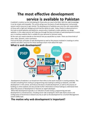 The most effective development
service is available to Pakistan
A website's creation can be intimidating for those who are new to the field. With the right knowledge,
it can be simple and enjoyable. This article will go over the basics of web development, and provide
several useful resources to get started. The development of websites was once the sole responsibility
of those with a high-tech background and had the ability to code. Today, thanks to advancements in
the tools to build websites and platforms, anyone who is looking to create websites can design
websites. In this video tutorial, we'll take you through the basic principles of web development to assist
you in creating a website that is suitable for your personal or business needs.
At the start you need to decide on the kind of site you would like to create. There are three kinds of
sites: static, dynamic, and e-commerce.
Find out the basic principles of web development as well as the process involved in creating an online
website and other resources for those wanting to learn more about the topic.
What is web development?
Development of websites is an broad term that refers to the work involved in creating websites. This
includes everything from markup to programming and scripting to setting up networks, and CMS
development. In this article, we'll discuss the basics of web development, as well as the process of
building an online website and also provide further information to those looking to understand more
about the process of development or become an expert developer.
While Web development typically is an indication of web markup, programming and web
development is a broad process, including server-side scripting for client-side clients servers and
configuration of eCommerce network security as well as the development for a Content Management
system (CMS) style.
The motive why web development is important?
 