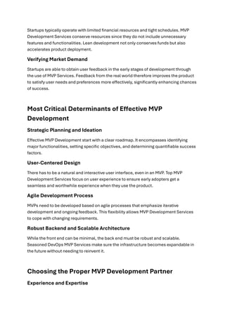 Startups typically operate with limited financial resources and tight schedules. MVP
Development Services conserve resources since they do not include unnecessary
features and functionalities. Lean development not only conserves funds but also
accelerates product deployment.
Verifying Market Demand
Startups are able to obtain user feedback in the early stages of development through
the use of MVP Services. Feedback from the real world therefore improves the product
to satisfy user needs and preferences more effectively, significantly enhancing chances
of success.
Most Critical Determinants of Effective MVP
Development
Strategic Planning and Ideation
Effective MVP Development start with a clear roadmap. It encompasses identifying
major functionalities, setting specific objectives, and determining quantifiable success
factors.
User-Centered Design
There has to be a natural and interactive user interface, even in an MVP. Top MVP
Development Services focus on user experience to ensure early adopters get a
seamless and worthwhile experience when they use the product.
Agile Development Process
MVPs need to be developed based on agile processes that emphasize iterative
development and ongoing feedback. This flexibility allows MVP Development Services
to cope with changing requirements.
Robust Backend and Scalable Architecture
While the front end can be minimal, the back end must be robust and scalable.
Seasoned DevOps MVP Services make sure the infrastructure becomes expandable in
the future without needing to reinvent it.
Choosing the Proper MVP Development Partner
Experience and Expertise
 