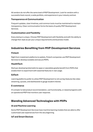 All vendors do not offer the same level of MVP Development. Look for vendors with a
successful track record, a wide portfolio, and experience in your industry vertical.
Transparence et Communication
Frequent updates, clear timelines, and common tools must be maintained to maintain
transparency. Clear communication forms the basis of quality MVP Development
Services.
Customization and Flexibility
Every startup is unique. Choose MVP Development with flexibility and with the ability to
change their style as per your unique requirements and business model.
Industries Benefiting from MVP Development Services
Fintech
Right from investment platforms to wallets, Fintech companies use MVP Development
Services to develop scalable and secure MVPs.
HealthTech
Startups developing telemedicine apps or wearables greatly benefit from MVPs that
enable them to experiment with essential features in real usage.
EdTech
Learning platforms prefer to utilize MVP Development to roll out key features like video
streaming, quizzes, and dashboards to gauge student interest.
E-commerce
It's simpler to test product recommendation, cart functionality, or reward programs with
an operational MVP that monitors user response.
Blending Advanced Technologies with MVPs
AI and Machine Learning
Some MVP Development Services have machine learning models that are able to offer
customized user experiences from the very beginning.
IoT and Smart Devices
 