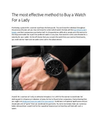 The most effective method to Buy a Watch
For a Lady
Purchasing a present for a woman is perhaps the best puzzle. You can know the individual throughout
the previous 20 years yet you may not know for certain which watch the lady will like top 10 best watch
brands, and that incorporates your better half. It is frequently less difficult to simply carry the woman to
the shop and enable her to pick her preferred watch. In any case, that would in some cases likewise be a
calamity for your wallet. On the off chance that you can pick the watch that your woman friend wants,
you could win her heart and set aside some cash in the advancement.
A watch for a woman isn't only an utilitarian timepiece. It is a frill for the woman to coordinate her
clothing and it is likewise an indication of status for her to flaunt to her companions. Remembering that,
you ought not simply purchase any watch for your woman. Usefulness is of optional significance and you
should pick a bit of "gems" that can coordinate her garments. Try not to be tricked, there are numerous
ladies who purchase a watch not for the capacities however just on how they will look with such a
watch.
 