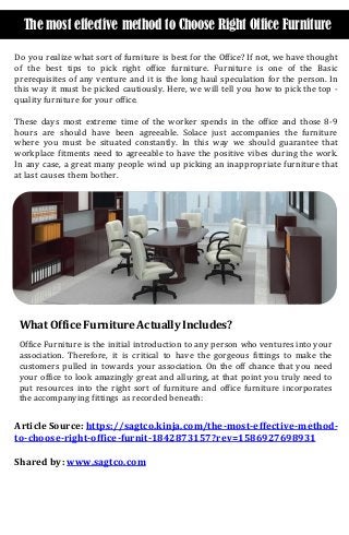 The most effective method to Choose Right Office Furniture
Do you realize what sort of furniture is best for the Office? If not, we have thought
of the best tips to pick right office furniture. Furniture is one of the Basic
prerequisites of any venture and it is the long haul speculation for the person. In
this way it must be picked cautiously. Here, we will tell you how to pick the top -
quality furniture for your office.
These days most extreme time of the worker spends in the office and those 8-9
hours are should have been agreeable. Solace just accompanies the furniture
where you must be situated constantly. In this way we should guarantee that
workplace fitments need to agreeable to have the positive vibes during the work.
In any case, a great many people wind up picking an inappropriate furniture that
at last causes them bother.
What Office Furniture Actually Includes?
Office Furniture is the initial introduction to any person who ventures into your
association. Therefore, it is critical to have the gorgeous fittings to make the
customers pulled in towards your association. On the off chance that you need
your office to look amazingly great and alluring, at that point you truly need to
put resources into the right sort of furniture and office furniture incorporates
the accompanying fittings as recorded beneath:
Article Source: https://sagtco.kinja.com/the-most-effective-method-
to-choose-right-office-furnit-1842873157?rev=1586927698931
Shared by: www.sagtco.com
 