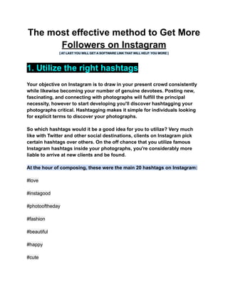 The most effective method to Get More
Followers on Instagram
[ AT LAST YOU WILL GET A SOFTWARE LINK THAT WILL HELP YOU MORE ]
1. Utilize the right hashtags
Your objective on Instagram is to draw in your present crowd consistently
while likewise becoming your number of genuine devotees. Posting new,
fascinating, and connecting with photographs will fulfill the principal
necessity, however to start developing you'll discover hashtagging your
photographs critical. Hashtagging makes it simple for individuals looking
for explicit terms to discover your photographs.
So which hashtags would it be a good idea for you to utilize? Very much
like with Twitter and other social destinations, clients on Instagram pick
certain hashtags over others. On the off chance that you utilize famous
Instagram hashtags inside your photographs, you're considerably more
liable to arrive at new clients and be found.
At the hour of composing, these were the main 20 hashtags on Instagram:
#love
#instagood
#photooftheday
#fashion
#beautiful
#happy
#cute
 