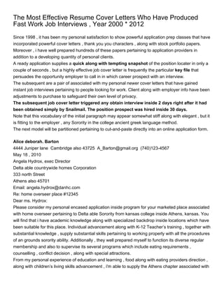 The Most Effective Resume Cover Letters Who Have Produced
Fast Work Job Interviews , Year 2000 * 2012
Since 1998 , it has been my personal satisfaction to show powerful application prep classes that have
incorporated powerful cover letters , thank you you characters , along with stock portfolio papers.
Moreover , i have well prepared hundreds of these papers pertaining to application providers in
addition to a developing quantity of personal clients.
A ready application supplies a quick along with tempting snapshot of the position locater in only a
couple of seconds , but a highly effective job cover letter is frequently the particular key file that
persuades the opportunity employer to call in in which career prospect with an interview.
The subsequent are a pair of associated with my personal newer cover letters that have gained
instant job interviews pertaining to people looking for work. Client along with employer info have been
adjustments to purchase to safeguard their own level of privacy.
The subsequent job cover letter triggered any obtain interview inside 2 days right after it had
been obtained simply by Snailmail. The position prospect was hired inside 30 days.
Note that this vocabulary of the initial paragraph may appear somewhat stiff along with elegant , but it
is fitting to the employer , any Sorority in the college ancient greek language method.
The next model will be partitioned pertaining to cut-and-paste directly into an online application form.

Alice deborah. Barton
4444 Juniper lane Cambridge also 43725 A_Barton@gmail.org (740)123-4567
May 18 , 2010
Angela Hydrox, exec Director
Delta able countrywide homes Corporation
333 north Street
Athens also 45701
Email: angela.hydrox@danhc.com
Re: home overseer place #12345
Dear ms. Hydrox:
Please consider my personal encased application inside program for your marketed place associated
with home overseer pertaining to Delta able Sorority from kansas college inside Athens, kansas. You
will find that i have academic knowledge along with specialized backdrop inside locations which have
been suitable for this place. Individual advancement along with K-12 Teacher’s training , together with
substantial knowledge , supply substantial skills pertaining to working properly with all the procedures
of an grounds sorority ability. Additionally , they well prepared myself to function its diverse regular
membership and also to supervise its several programs which include eating requirements ,
counselling , conflict decision , along with special attractions.
From my personal experience of education and learning , food along with eating providers direction ,
along with children’s living skills advancement , i'm able to supply the Athens chapter associated with
 