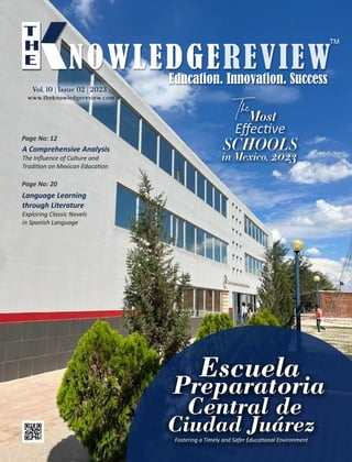 Escuela
Preparatoria
Central de
Ciudad Juárez
Fostering a Timely and Safer Educa onal Environment
A Comprehensive Analysis
The Inﬂuence of Culture and
Tradi on on Mexican Educa on
Language Learning
through Literature
Exploring Classic Novels
in Spanish Language
Page No: 12
Page No: 20
TheMost
Eﬀec ve
SCHOOLS
in Mexico, 2023
www.theknowledgereview.com
Vol. 10 | Issue 02 | 2023
Vol. 10 | Issue 02 | 2023
Vol. 10 | Issue 02 | 2023
 