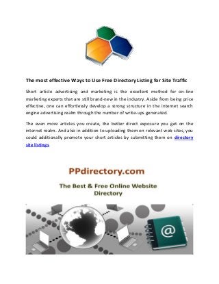 The most effective Ways to Use Free Directory Listing for Site Traffic
Short article advertising and marketing is the excellent method for on-line
marketing experts that are still brand-new in the industry. Aside from being price
effective, one can effortlessly develop a strong structure in the internet search
engine advertising realm through the number of write-ups generated.
The even more articles you create, the better direct exposure you get on the
internet realm. And also in addition to uploading them on relevant web sites, you
could additionally promote your short articles by submitting them on directory
site listings.
 