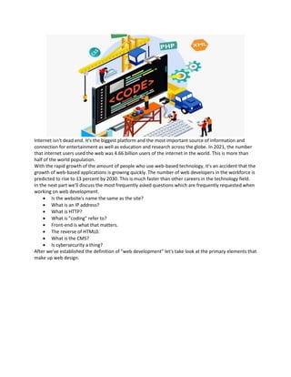 Internet isn't dead end. It's the biggest platform and the most important source of information and
connection for entertainment as well as education and research across the globe. In 2021, the number
that internet users used the web was 4.66 billion users of the internet in the world. This is more than
half of the world population.
With the rapid growth of the amount of people who use web-based technology, it's an accident that the
growth of web-based applications is growing quickly. The number of web developers in the workforce is
predicted to rise to 13 percent by 2030. This is much faster than other careers in the technology field.
In the next part we'll discuss the most frequently asked questions which are frequently requested when
working on web development.
• Is the website's name the same as the site?
• What is an IP address?
• What is HTTP?
• What is "coding" refer to?
• Front-end is what that matters.
• The reverse of HTML0.
• What is the CMS?
• Is cybersecurity a thing?
After we've established the definition of "web development" let's take look at the primary elements that
make up web design.
 