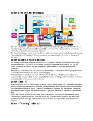 What's the URL for the page?
Browsers are software applications installed on computers to load web pages through the internet. For
instance, Google Chrome or Internet Explorer and the computers that are connected to websites are
referred to by the field in the industry as "clients".
The files of websites are stored on servers. Servers are the computers which host (a fancy word meaning
"store documents for") websites. They are connected to a huge network, referred to by the name of
Internet.
What exactly is an IP address?
It is possible to find the IP addresses for any like Site 24/7 by with the help of commands in Windows
and Network Utility > Traceroute on MacBooks. Traceroute in Network Utility on Mac. You can also
search "what's my IP address" into the search bar to determine the IP address of your personal
computer.
Although you are able to access any website with the IP address of the website. The majority of Internet
users prefer Domain names, also known as search engines.
To be able to access a website you must determine the IP address. An IP address is described as a
unique number sequence. Each device is assigned an IP number to distinguish it from millions of devices
and websites that are connected to the Internet.
What is HTTP?
When you enter a URL into your browser, or use the internet search engine, HTTP offers a framework to
ensure that you (computer) and the host have the same language while sending emails and messages to
one other via the Internet. It acts as a translator between your computer and the internet. It examines
your request on the internet and examines the data it gets from the server. It transforms it into an web
page.
Hyper Text Transfer Protocol (HTTP) connects the user and their request to the remote server, which
contains all the information that is accessible online. It is a set of standard (protocol) that define the
procedure by which messages are transmitted via the Internet. It lets you switch between different
websites.
What is "coding" refer to?
 