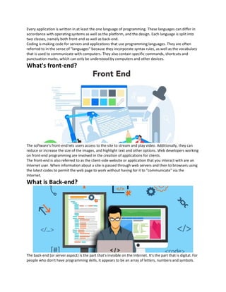 Every application is written in at least the one language of programming. These languages can differ in
accordance with operating systems as well as the platform, and the design. Each language is split into
two classes, namely both front-end as well as back-end.
Coding is making code for servers and applications that use programming languages. They are often
referred to in the sense of "languages" because they incorporate syntax rules, as well as the vocabulary
that is used to communicate with computers. They also contain specific commands, shortcuts and
punctuation marks, which can only be understood by computers and other devices.
What's front-end?
The software's front-end lets users access to the site to stream and play video. Additionally, they can
reduce or increase the size of the images, and highlight text and other options. Web developers working
on front-end programming are involved in the creation of applications for clients.
The front-end is also referred to as the client-side website or application that you interact with are an
Internet user. When information about a site is passed through web servers and then to browsers using
the latest codes to permit the web page to work without having for it to "communicate" via the
Internet.
What is Back-end?
The back-end (or server aspect) is the part that's invisible on the Internet. It's the part that is digital. For
people who don't have programming skills, it appears to be an array of letters, numbers and symbols.
 