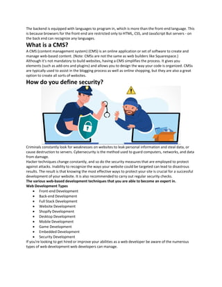 The backend is equipped with languages to program in, which is more than the front-end language. This
is because browsers for the front-end are restricted only to HTML, CSS, and JavaScript But servers - on
the back end can recognize any languages.
What is a CMS?
A CMS (content management system) (CMS) is an online application or set of software to create and
manage web-based content. (Note: CMSs are not the same as web builders like Squarespace.)
Although it's not mandatory to build websites, having a CMS simplifies the process. It gives you
elements (such as add-ons and plugins) and allows you to design the way your code is organized. CMSs
are typically used to assist in the blogging process as well as online shopping, but they are also a great
option to create all sorts of websites.
How do you define security?
Criminals constantly look for weaknesses on websites to leak personal information and steal data, or
cause destruction to servers. Cybersecurity is the method used to guard computers, networks, and data
from damage.
Hacker techniques change constantly, and so do the security measures that are employed to protect
against attacks. Inability to recognize the ways your website could be targeted can lead to disastrous
results. The result is that knowing the most effective ways to protect your site is crucial for a successful
development of your website. It is also recommended to carry out regular security checks.
The various web-based development techniques that you are able to become an expert in.
Web Development Types
• Front-end Development
• Back-end Development
• Full Stack Development
• Website Development
• Shopify Development
• Desktop Development
• Mobile Development
• Game Development
• Embedded Development
• Security Development
If you're looking to get hired or improve your abilities as a web developer be aware of the numerous
types of web development web developers can manage.
 